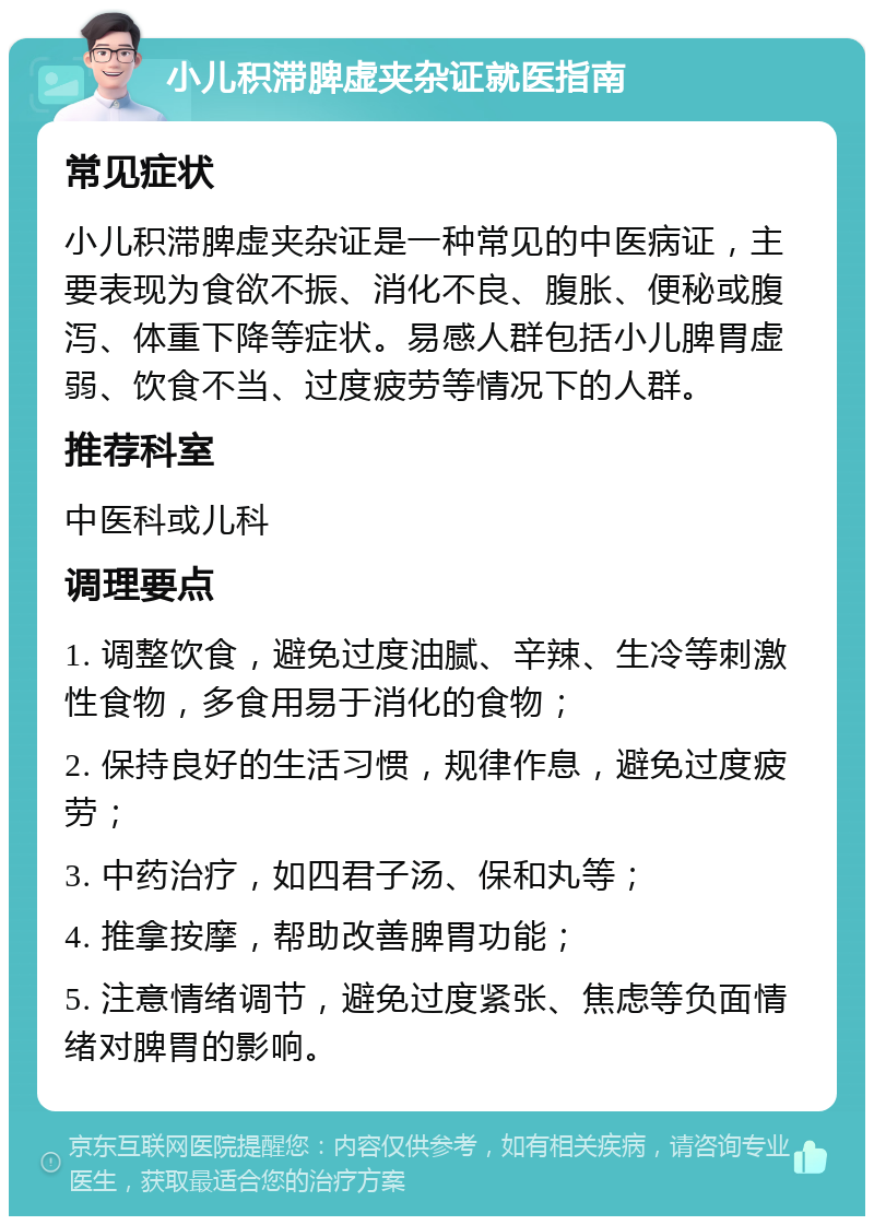 小儿积滞脾虚夹杂证就医指南 常见症状 小儿积滞脾虚夹杂证是一种常见的中医病证，主要表现为食欲不振、消化不良、腹胀、便秘或腹泻、体重下降等症状。易感人群包括小儿脾胃虚弱、饮食不当、过度疲劳等情况下的人群。 推荐科室 中医科或儿科 调理要点 1. 调整饮食，避免过度油腻、辛辣、生冷等刺激性食物，多食用易于消化的食物； 2. 保持良好的生活习惯，规律作息，避免过度疲劳； 3. 中药治疗，如四君子汤、保和丸等； 4. 推拿按摩，帮助改善脾胃功能； 5. 注意情绪调节，避免过度紧张、焦虑等负面情绪对脾胃的影响。