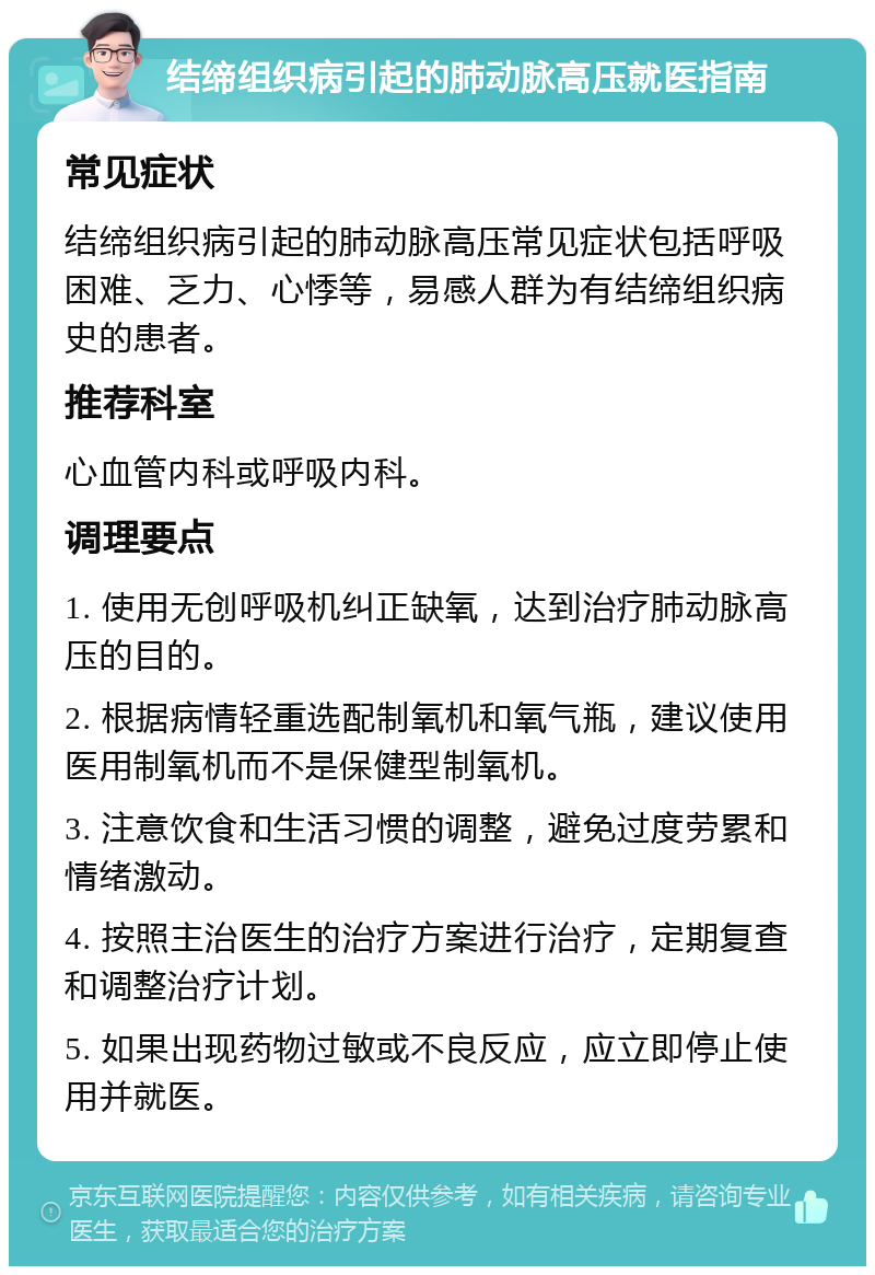 结缔组织病引起的肺动脉高压就医指南 常见症状 结缔组织病引起的肺动脉高压常见症状包括呼吸困难、乏力、心悸等，易感人群为有结缔组织病史的患者。 推荐科室 心血管内科或呼吸内科。 调理要点 1. 使用无创呼吸机纠正缺氧，达到治疗肺动脉高压的目的。 2. 根据病情轻重选配制氧机和氧气瓶，建议使用医用制氧机而不是保健型制氧机。 3. 注意饮食和生活习惯的调整，避免过度劳累和情绪激动。 4. 按照主治医生的治疗方案进行治疗，定期复查和调整治疗计划。 5. 如果出现药物过敏或不良反应，应立即停止使用并就医。