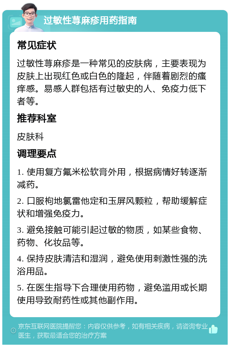 过敏性荨麻疹用药指南 常见症状 过敏性荨麻疹是一种常见的皮肤病，主要表现为皮肤上出现红色或白色的隆起，伴随着剧烈的瘙痒感。易感人群包括有过敏史的人、免疫力低下者等。 推荐科室 皮肤科 调理要点 1. 使用复方氟米松软膏外用，根据病情好转逐渐减药。 2. 口服枸地氯雷他定和玉屏风颗粒，帮助缓解症状和增强免疫力。 3. 避免接触可能引起过敏的物质，如某些食物、药物、化妆品等。 4. 保持皮肤清洁和湿润，避免使用刺激性强的洗浴用品。 5. 在医生指导下合理使用药物，避免滥用或长期使用导致耐药性或其他副作用。