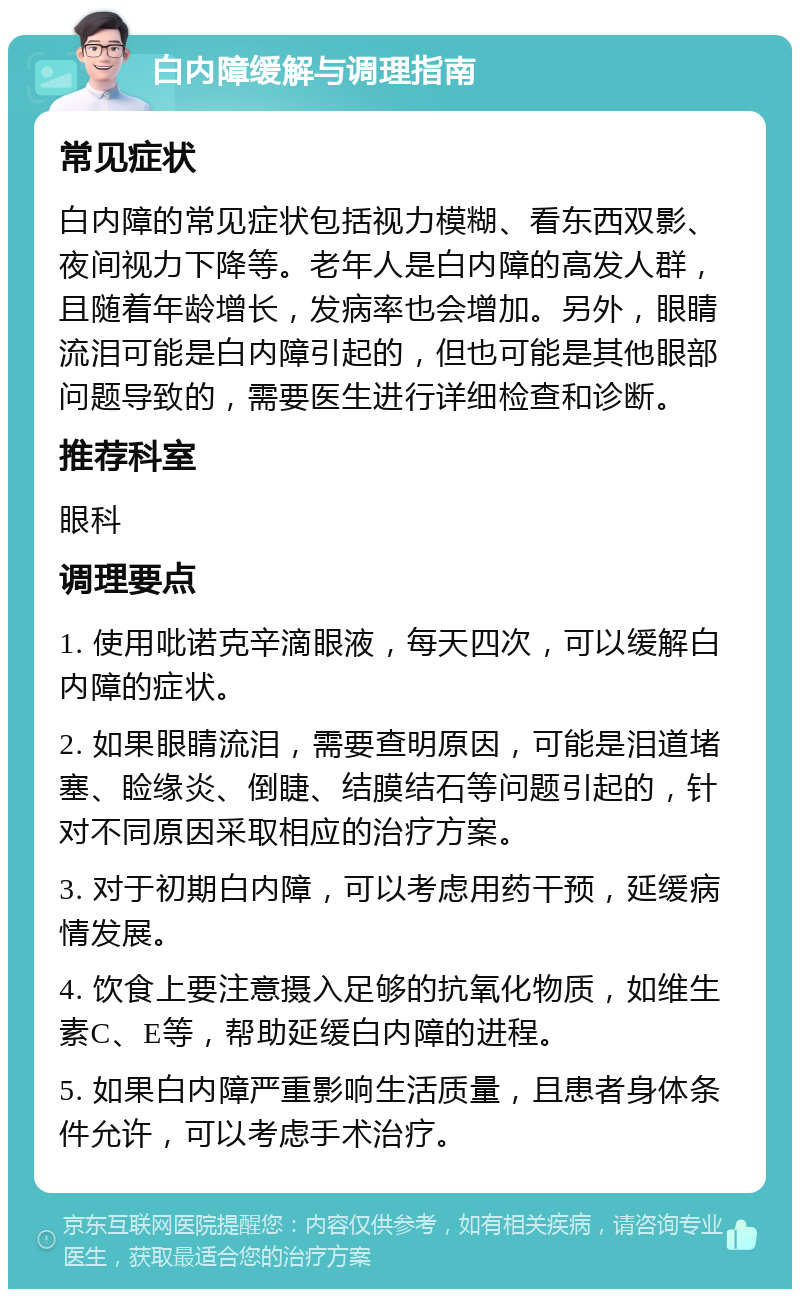 白内障缓解与调理指南 常见症状 白内障的常见症状包括视力模糊、看东西双影、夜间视力下降等。老年人是白内障的高发人群，且随着年龄增长，发病率也会增加。另外，眼睛流泪可能是白内障引起的，但也可能是其他眼部问题导致的，需要医生进行详细检查和诊断。 推荐科室 眼科 调理要点 1. 使用吡诺克辛滴眼液，每天四次，可以缓解白内障的症状。 2. 如果眼睛流泪，需要查明原因，可能是泪道堵塞、睑缘炎、倒睫、结膜结石等问题引起的，针对不同原因采取相应的治疗方案。 3. 对于初期白内障，可以考虑用药干预，延缓病情发展。 4. 饮食上要注意摄入足够的抗氧化物质，如维生素C、E等，帮助延缓白内障的进程。 5. 如果白内障严重影响生活质量，且患者身体条件允许，可以考虑手术治疗。