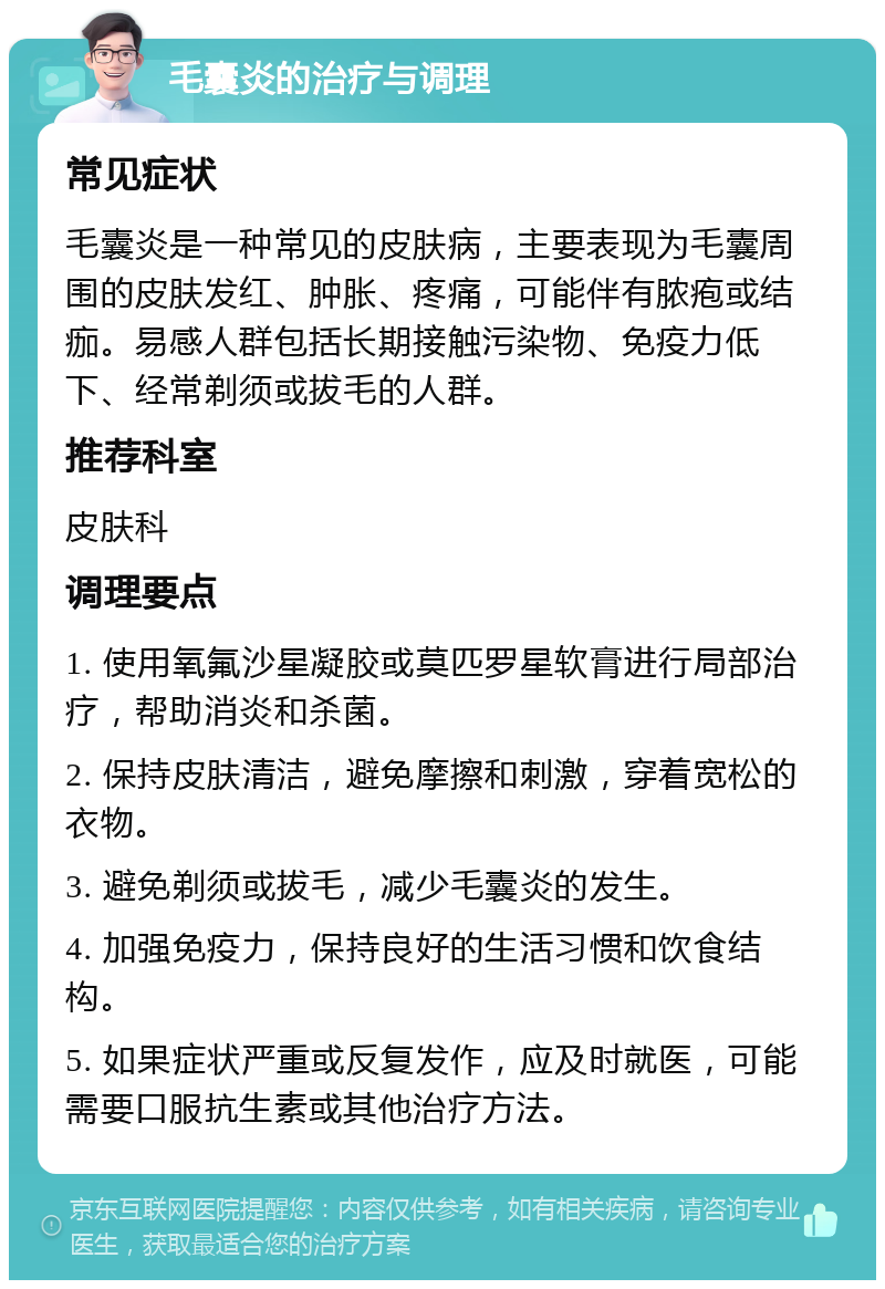 毛囊炎的治疗与调理 常见症状 毛囊炎是一种常见的皮肤病，主要表现为毛囊周围的皮肤发红、肿胀、疼痛，可能伴有脓疱或结痂。易感人群包括长期接触污染物、免疫力低下、经常剃须或拔毛的人群。 推荐科室 皮肤科 调理要点 1. 使用氧氟沙星凝胶或莫匹罗星软膏进行局部治疗，帮助消炎和杀菌。 2. 保持皮肤清洁，避免摩擦和刺激，穿着宽松的衣物。 3. 避免剃须或拔毛，减少毛囊炎的发生。 4. 加强免疫力，保持良好的生活习惯和饮食结构。 5. 如果症状严重或反复发作，应及时就医，可能需要口服抗生素或其他治疗方法。