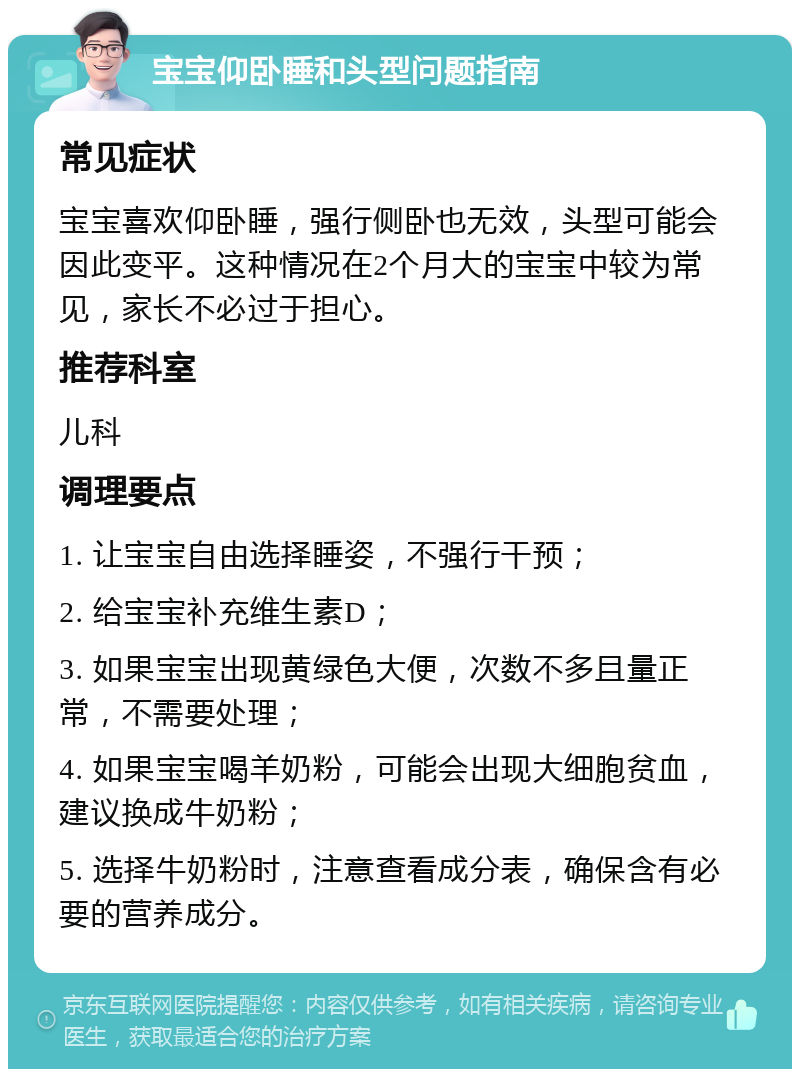 宝宝仰卧睡和头型问题指南 常见症状 宝宝喜欢仰卧睡，强行侧卧也无效，头型可能会因此变平。这种情况在2个月大的宝宝中较为常见，家长不必过于担心。 推荐科室 儿科 调理要点 1. 让宝宝自由选择睡姿，不强行干预； 2. 给宝宝补充维生素D； 3. 如果宝宝出现黄绿色大便，次数不多且量正常，不需要处理； 4. 如果宝宝喝羊奶粉，可能会出现大细胞贫血，建议换成牛奶粉； 5. 选择牛奶粉时，注意查看成分表，确保含有必要的营养成分。