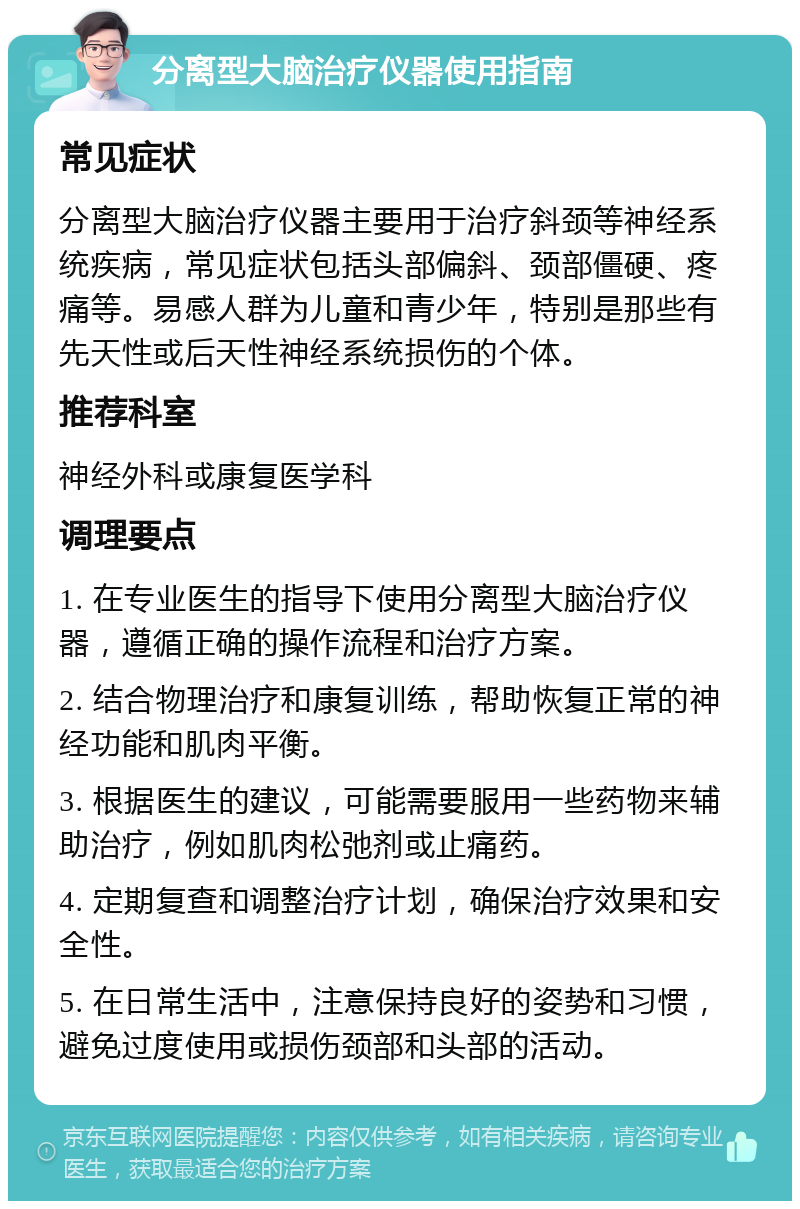 分离型大脑治疗仪器使用指南 常见症状 分离型大脑治疗仪器主要用于治疗斜颈等神经系统疾病，常见症状包括头部偏斜、颈部僵硬、疼痛等。易感人群为儿童和青少年，特别是那些有先天性或后天性神经系统损伤的个体。 推荐科室 神经外科或康复医学科 调理要点 1. 在专业医生的指导下使用分离型大脑治疗仪器，遵循正确的操作流程和治疗方案。 2. 结合物理治疗和康复训练，帮助恢复正常的神经功能和肌肉平衡。 3. 根据医生的建议，可能需要服用一些药物来辅助治疗，例如肌肉松弛剂或止痛药。 4. 定期复查和调整治疗计划，确保治疗效果和安全性。 5. 在日常生活中，注意保持良好的姿势和习惯，避免过度使用或损伤颈部和头部的活动。