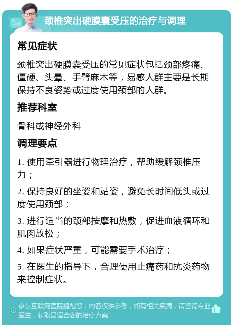 颈椎突出硬膜囊受压的治疗与调理 常见症状 颈椎突出硬膜囊受压的常见症状包括颈部疼痛、僵硬、头晕、手臂麻木等，易感人群主要是长期保持不良姿势或过度使用颈部的人群。 推荐科室 骨科或神经外科 调理要点 1. 使用牵引器进行物理治疗，帮助缓解颈椎压力； 2. 保持良好的坐姿和站姿，避免长时间低头或过度使用颈部； 3. 进行适当的颈部按摩和热敷，促进血液循环和肌肉放松； 4. 如果症状严重，可能需要手术治疗； 5. 在医生的指导下，合理使用止痛药和抗炎药物来控制症状。