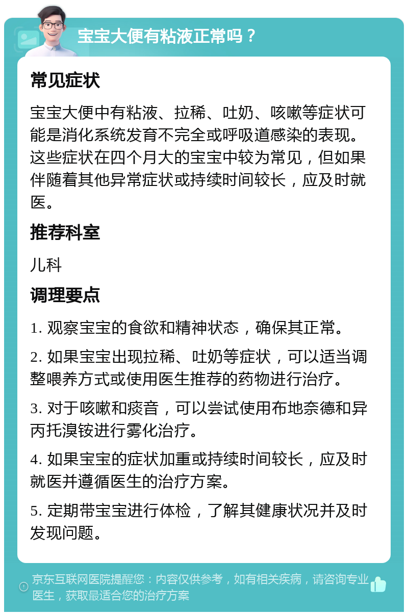 宝宝大便有粘液正常吗？ 常见症状 宝宝大便中有粘液、拉稀、吐奶、咳嗽等症状可能是消化系统发育不完全或呼吸道感染的表现。这些症状在四个月大的宝宝中较为常见，但如果伴随着其他异常症状或持续时间较长，应及时就医。 推荐科室 儿科 调理要点 1. 观察宝宝的食欲和精神状态，确保其正常。 2. 如果宝宝出现拉稀、吐奶等症状，可以适当调整喂养方式或使用医生推荐的药物进行治疗。 3. 对于咳嗽和痰音，可以尝试使用布地奈德和异丙托溴铵进行雾化治疗。 4. 如果宝宝的症状加重或持续时间较长，应及时就医并遵循医生的治疗方案。 5. 定期带宝宝进行体检，了解其健康状况并及时发现问题。