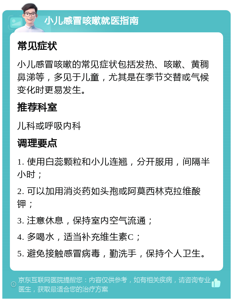 小儿感冒咳嗽就医指南 常见症状 小儿感冒咳嗽的常见症状包括发热、咳嗽、黄稠鼻涕等，多见于儿童，尤其是在季节交替或气候变化时更易发生。 推荐科室 儿科或呼吸内科 调理要点 1. 使用白蕊颗粒和小儿连翘，分开服用，间隔半小时； 2. 可以加用消炎药如头孢或阿莫西林克拉维酸钾； 3. 注意休息，保持室内空气流通； 4. 多喝水，适当补充维生素C； 5. 避免接触感冒病毒，勤洗手，保持个人卫生。