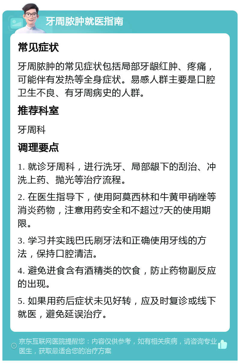 牙周脓肿就医指南 常见症状 牙周脓肿的常见症状包括局部牙龈红肿、疼痛，可能伴有发热等全身症状。易感人群主要是口腔卫生不良、有牙周病史的人群。 推荐科室 牙周科 调理要点 1. 就诊牙周科，进行洗牙、局部龈下的刮治、冲洗上药、抛光等治疗流程。 2. 在医生指导下，使用阿莫西林和牛黄甲硝唑等消炎药物，注意用药安全和不超过7天的使用期限。 3. 学习并实践巴氏刷牙法和正确使用牙线的方法，保持口腔清洁。 4. 避免进食含有酒精类的饮食，防止药物副反应的出现。 5. 如果用药后症状未见好转，应及时复诊或线下就医，避免延误治疗。