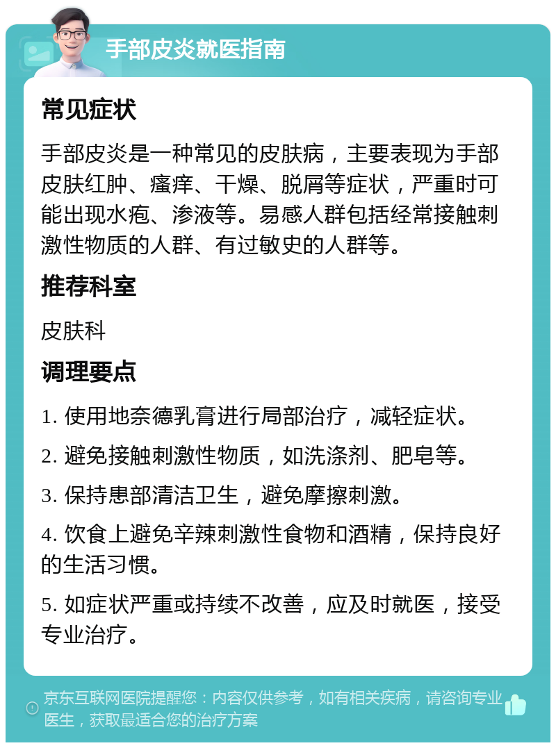 手部皮炎就医指南 常见症状 手部皮炎是一种常见的皮肤病，主要表现为手部皮肤红肿、瘙痒、干燥、脱屑等症状，严重时可能出现水疱、渗液等。易感人群包括经常接触刺激性物质的人群、有过敏史的人群等。 推荐科室 皮肤科 调理要点 1. 使用地奈德乳膏进行局部治疗，减轻症状。 2. 避免接触刺激性物质，如洗涤剂、肥皂等。 3. 保持患部清洁卫生，避免摩擦刺激。 4. 饮食上避免辛辣刺激性食物和酒精，保持良好的生活习惯。 5. 如症状严重或持续不改善，应及时就医，接受专业治疗。