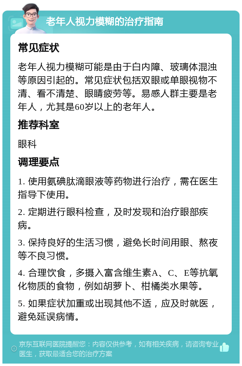 老年人视力模糊的治疗指南 常见症状 老年人视力模糊可能是由于白内障、玻璃体混浊等原因引起的。常见症状包括双眼或单眼视物不清、看不清楚、眼睛疲劳等。易感人群主要是老年人，尤其是60岁以上的老年人。 推荐科室 眼科 调理要点 1. 使用氨碘肽滴眼液等药物进行治疗，需在医生指导下使用。 2. 定期进行眼科检查，及时发现和治疗眼部疾病。 3. 保持良好的生活习惯，避免长时间用眼、熬夜等不良习惯。 4. 合理饮食，多摄入富含维生素A、C、E等抗氧化物质的食物，例如胡萝卜、柑橘类水果等。 5. 如果症状加重或出现其他不适，应及时就医，避免延误病情。