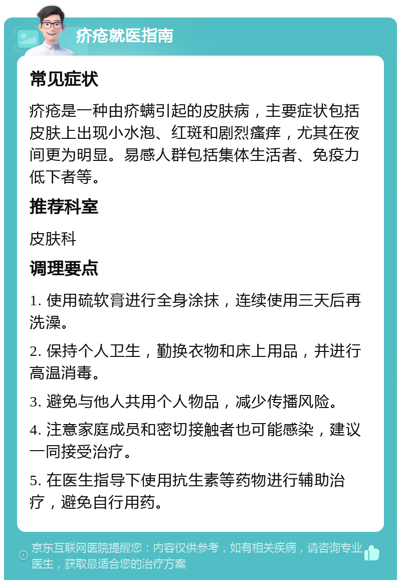 疥疮就医指南 常见症状 疥疮是一种由疥螨引起的皮肤病，主要症状包括皮肤上出现小水泡、红斑和剧烈瘙痒，尤其在夜间更为明显。易感人群包括集体生活者、免疫力低下者等。 推荐科室 皮肤科 调理要点 1. 使用硫软膏进行全身涂抹，连续使用三天后再洗澡。 2. 保持个人卫生，勤换衣物和床上用品，并进行高温消毒。 3. 避免与他人共用个人物品，减少传播风险。 4. 注意家庭成员和密切接触者也可能感染，建议一同接受治疗。 5. 在医生指导下使用抗生素等药物进行辅助治疗，避免自行用药。