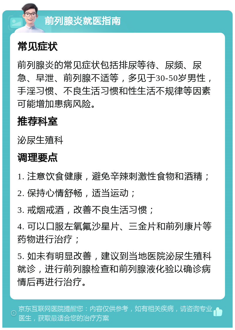 前列腺炎就医指南 常见症状 前列腺炎的常见症状包括排尿等待、尿频、尿急、早泄、前列腺不适等，多见于30-50岁男性，手淫习惯、不良生活习惯和性生活不规律等因素可能增加患病风险。 推荐科室 泌尿生殖科 调理要点 1. 注意饮食健康，避免辛辣刺激性食物和酒精； 2. 保持心情舒畅，适当运动； 3. 戒烟戒酒，改善不良生活习惯； 4. 可以口服左氧氟沙星片、三金片和前列康片等药物进行治疗； 5. 如未有明显改善，建议到当地医院泌尿生殖科就诊，进行前列腺检查和前列腺液化验以确诊病情后再进行治疗。