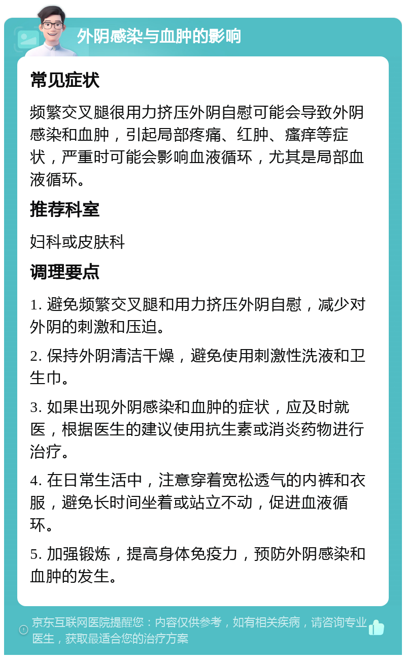 外阴感染与血肿的影响 常见症状 频繁交叉腿很用力挤压外阴自慰可能会导致外阴感染和血肿，引起局部疼痛、红肿、瘙痒等症状，严重时可能会影响血液循环，尤其是局部血液循环。 推荐科室 妇科或皮肤科 调理要点 1. 避免频繁交叉腿和用力挤压外阴自慰，减少对外阴的刺激和压迫。 2. 保持外阴清洁干燥，避免使用刺激性洗液和卫生巾。 3. 如果出现外阴感染和血肿的症状，应及时就医，根据医生的建议使用抗生素或消炎药物进行治疗。 4. 在日常生活中，注意穿着宽松透气的内裤和衣服，避免长时间坐着或站立不动，促进血液循环。 5. 加强锻炼，提高身体免疫力，预防外阴感染和血肿的发生。