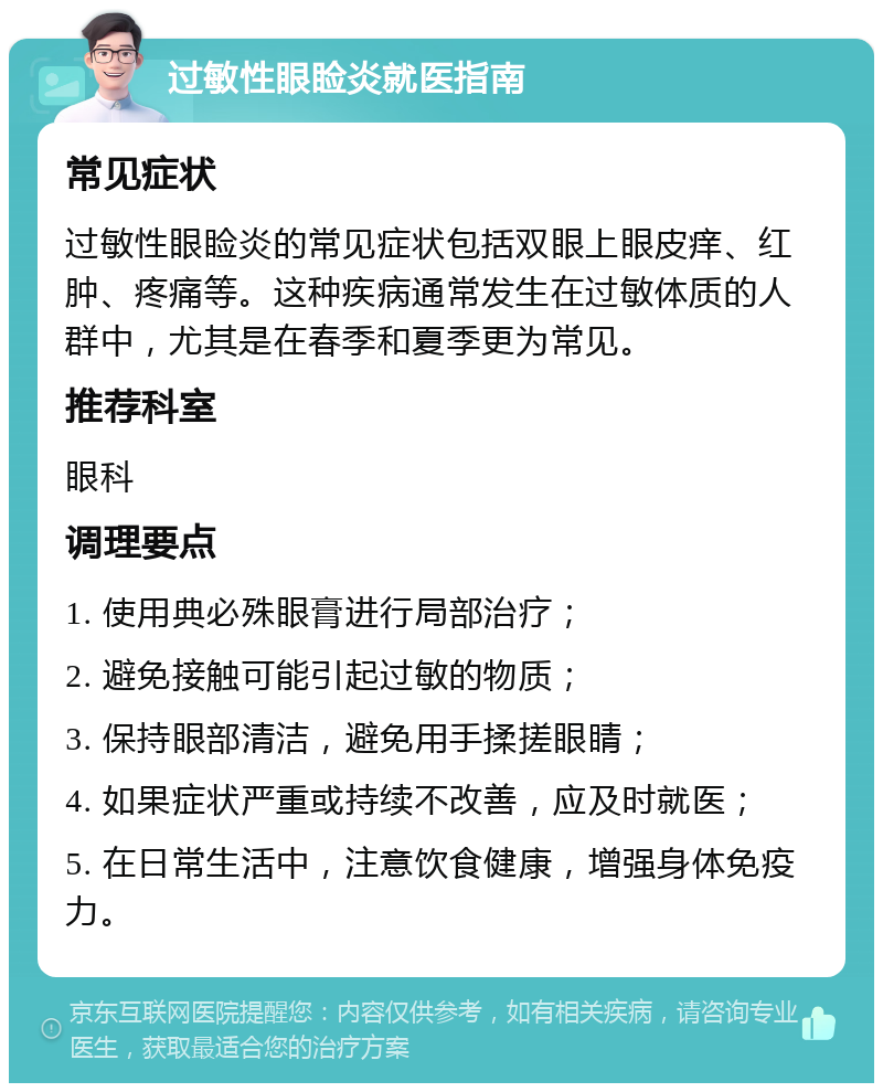 过敏性眼睑炎就医指南 常见症状 过敏性眼睑炎的常见症状包括双眼上眼皮痒、红肿、疼痛等。这种疾病通常发生在过敏体质的人群中，尤其是在春季和夏季更为常见。 推荐科室 眼科 调理要点 1. 使用典必殊眼膏进行局部治疗； 2. 避免接触可能引起过敏的物质； 3. 保持眼部清洁，避免用手揉搓眼睛； 4. 如果症状严重或持续不改善，应及时就医； 5. 在日常生活中，注意饮食健康，增强身体免疫力。