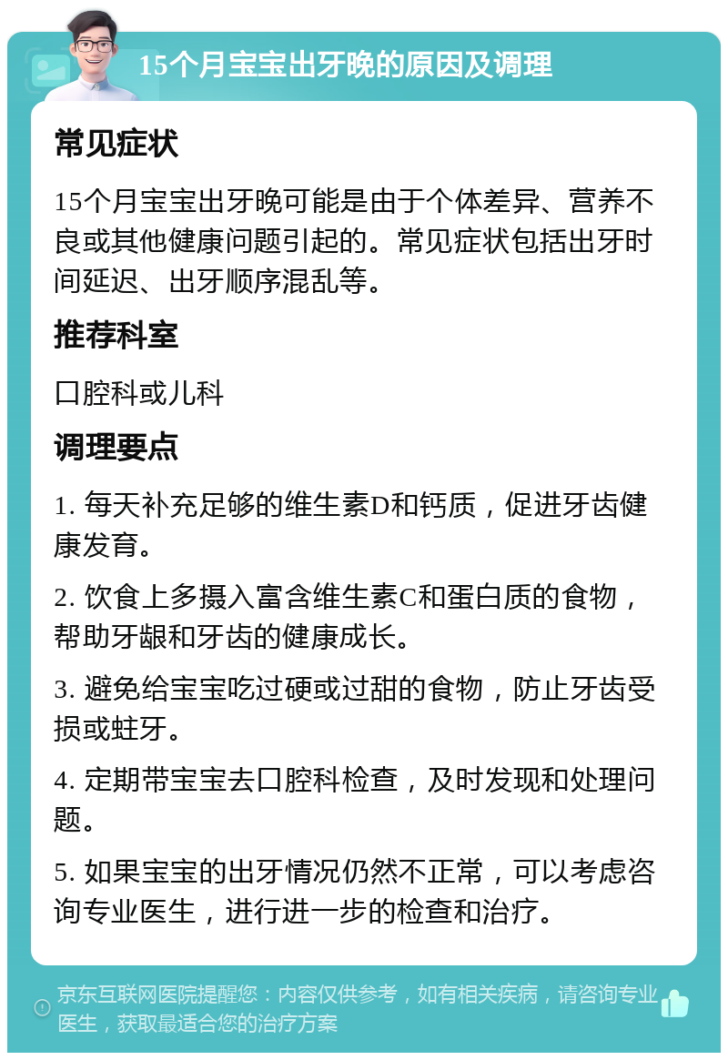 15个月宝宝出牙晚的原因及调理 常见症状 15个月宝宝出牙晚可能是由于个体差异、营养不良或其他健康问题引起的。常见症状包括出牙时间延迟、出牙顺序混乱等。 推荐科室 口腔科或儿科 调理要点 1. 每天补充足够的维生素D和钙质，促进牙齿健康发育。 2. 饮食上多摄入富含维生素C和蛋白质的食物，帮助牙龈和牙齿的健康成长。 3. 避免给宝宝吃过硬或过甜的食物，防止牙齿受损或蛀牙。 4. 定期带宝宝去口腔科检查，及时发现和处理问题。 5. 如果宝宝的出牙情况仍然不正常，可以考虑咨询专业医生，进行进一步的检查和治疗。