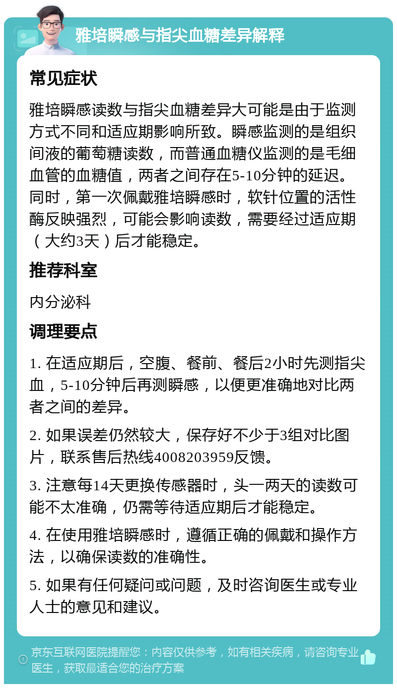 雅培瞬感与指尖血糖差异解释 常见症状 雅培瞬感读数与指尖血糖差异大可能是由于监测方式不同和适应期影响所致。瞬感监测的是组织间液的葡萄糖读数，而普通血糖仪监测的是毛细血管的血糖值，两者之间存在5-10分钟的延迟。同时，第一次佩戴雅培瞬感时，软针位置的活性酶反映强烈，可能会影响读数，需要经过适应期（大约3天）后才能稳定。 推荐科室 内分泌科 调理要点 1. 在适应期后，空腹、餐前、餐后2小时先测指尖血，5-10分钟后再测瞬感，以便更准确地对比两者之间的差异。 2. 如果误差仍然较大，保存好不少于3组对比图片，联系售后热线4008203959反馈。 3. 注意每14天更换传感器时，头一两天的读数可能不太准确，仍需等待适应期后才能稳定。 4. 在使用雅培瞬感时，遵循正确的佩戴和操作方法，以确保读数的准确性。 5. 如果有任何疑问或问题，及时咨询医生或专业人士的意见和建议。