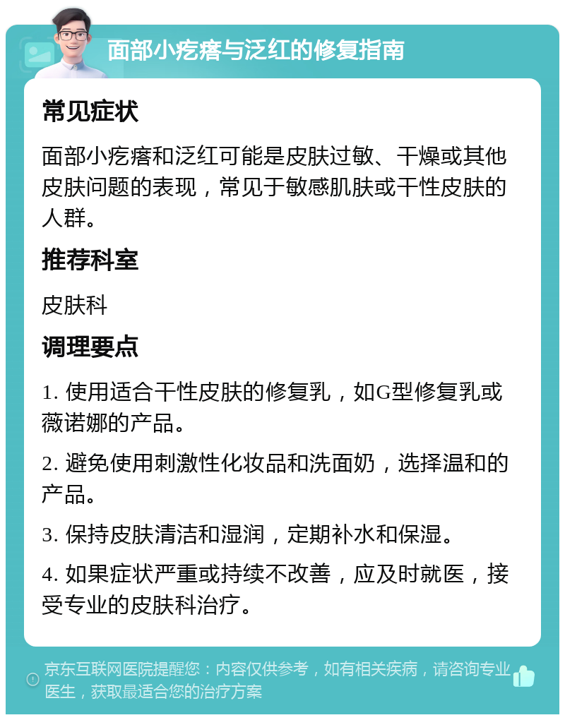 面部小疙瘩与泛红的修复指南 常见症状 面部小疙瘩和泛红可能是皮肤过敏、干燥或其他皮肤问题的表现，常见于敏感肌肤或干性皮肤的人群。 推荐科室 皮肤科 调理要点 1. 使用适合干性皮肤的修复乳，如G型修复乳或薇诺娜的产品。 2. 避免使用刺激性化妆品和洗面奶，选择温和的产品。 3. 保持皮肤清洁和湿润，定期补水和保湿。 4. 如果症状严重或持续不改善，应及时就医，接受专业的皮肤科治疗。