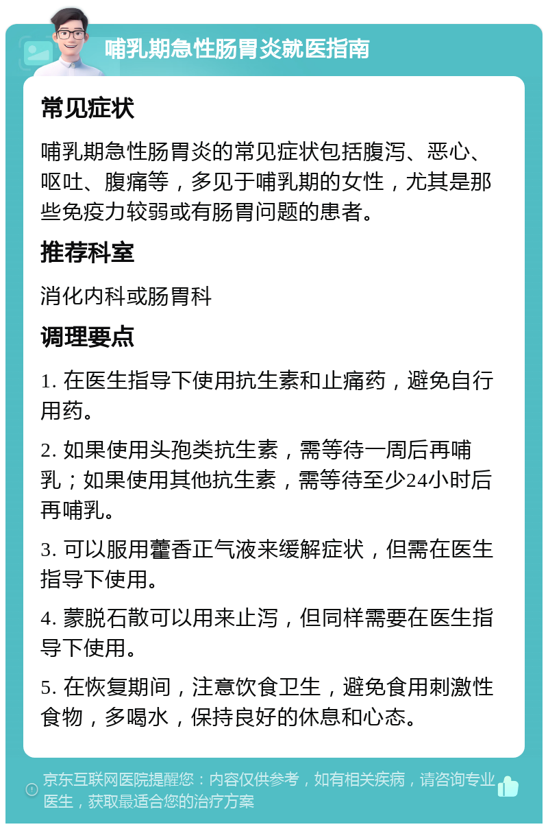 哺乳期急性肠胃炎就医指南 常见症状 哺乳期急性肠胃炎的常见症状包括腹泻、恶心、呕吐、腹痛等，多见于哺乳期的女性，尤其是那些免疫力较弱或有肠胃问题的患者。 推荐科室 消化内科或肠胃科 调理要点 1. 在医生指导下使用抗生素和止痛药，避免自行用药。 2. 如果使用头孢类抗生素，需等待一周后再哺乳；如果使用其他抗生素，需等待至少24小时后再哺乳。 3. 可以服用藿香正气液来缓解症状，但需在医生指导下使用。 4. 蒙脱石散可以用来止泻，但同样需要在医生指导下使用。 5. 在恢复期间，注意饮食卫生，避免食用刺激性食物，多喝水，保持良好的休息和心态。