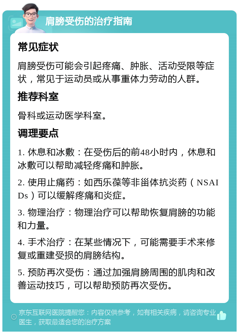 肩膀受伤的治疗指南 常见症状 肩膀受伤可能会引起疼痛、肿胀、活动受限等症状，常见于运动员或从事重体力劳动的人群。 推荐科室 骨科或运动医学科室。 调理要点 1. 休息和冰敷：在受伤后的前48小时内，休息和冰敷可以帮助减轻疼痛和肿胀。 2. 使用止痛药：如西乐葆等非甾体抗炎药（NSAIDs）可以缓解疼痛和炎症。 3. 物理治疗：物理治疗可以帮助恢复肩膀的功能和力量。 4. 手术治疗：在某些情况下，可能需要手术来修复或重建受损的肩膀结构。 5. 预防再次受伤：通过加强肩膀周围的肌肉和改善运动技巧，可以帮助预防再次受伤。