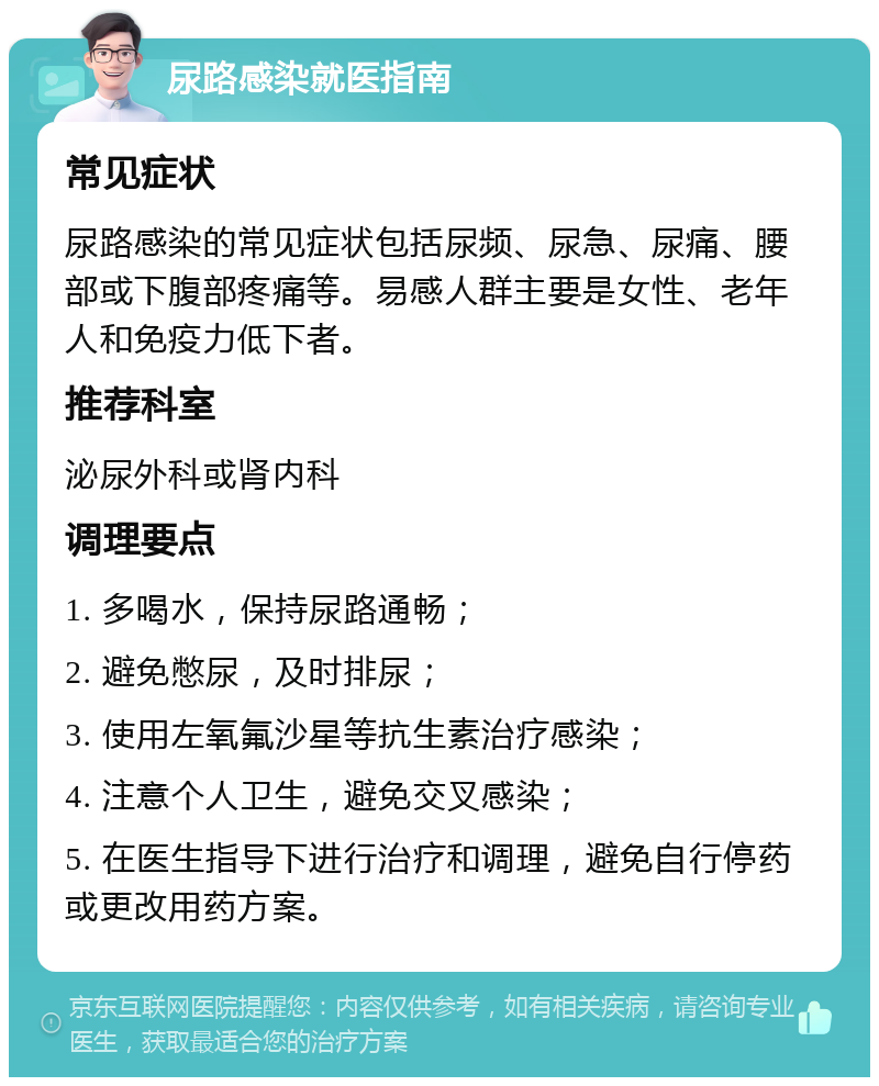 尿路感染就医指南 常见症状 尿路感染的常见症状包括尿频、尿急、尿痛、腰部或下腹部疼痛等。易感人群主要是女性、老年人和免疫力低下者。 推荐科室 泌尿外科或肾内科 调理要点 1. 多喝水，保持尿路通畅； 2. 避免憋尿，及时排尿； 3. 使用左氧氟沙星等抗生素治疗感染； 4. 注意个人卫生，避免交叉感染； 5. 在医生指导下进行治疗和调理，避免自行停药或更改用药方案。