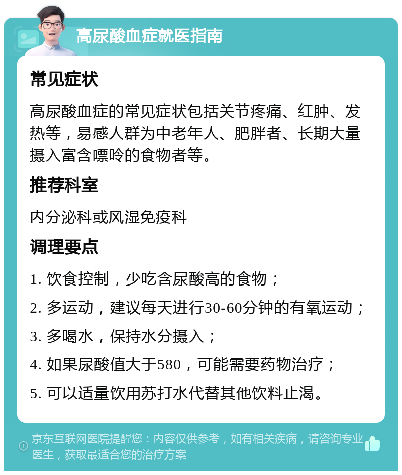 高尿酸血症就医指南 常见症状 高尿酸血症的常见症状包括关节疼痛、红肿、发热等，易感人群为中老年人、肥胖者、长期大量摄入富含嘌呤的食物者等。 推荐科室 内分泌科或风湿免疫科 调理要点 1. 饮食控制，少吃含尿酸高的食物； 2. 多运动，建议每天进行30-60分钟的有氧运动； 3. 多喝水，保持水分摄入； 4. 如果尿酸值大于580，可能需要药物治疗； 5. 可以适量饮用苏打水代替其他饮料止渴。