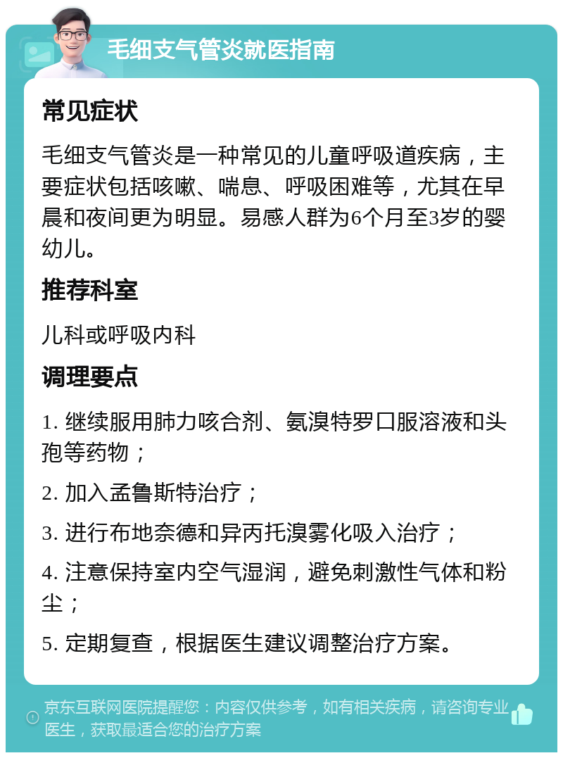 毛细支气管炎就医指南 常见症状 毛细支气管炎是一种常见的儿童呼吸道疾病，主要症状包括咳嗽、喘息、呼吸困难等，尤其在早晨和夜间更为明显。易感人群为6个月至3岁的婴幼儿。 推荐科室 儿科或呼吸内科 调理要点 1. 继续服用肺力咳合剂、氨溴特罗口服溶液和头孢等药物； 2. 加入孟鲁斯特治疗； 3. 进行布地奈德和异丙托溴雾化吸入治疗； 4. 注意保持室内空气湿润，避免刺激性气体和粉尘； 5. 定期复查，根据医生建议调整治疗方案。