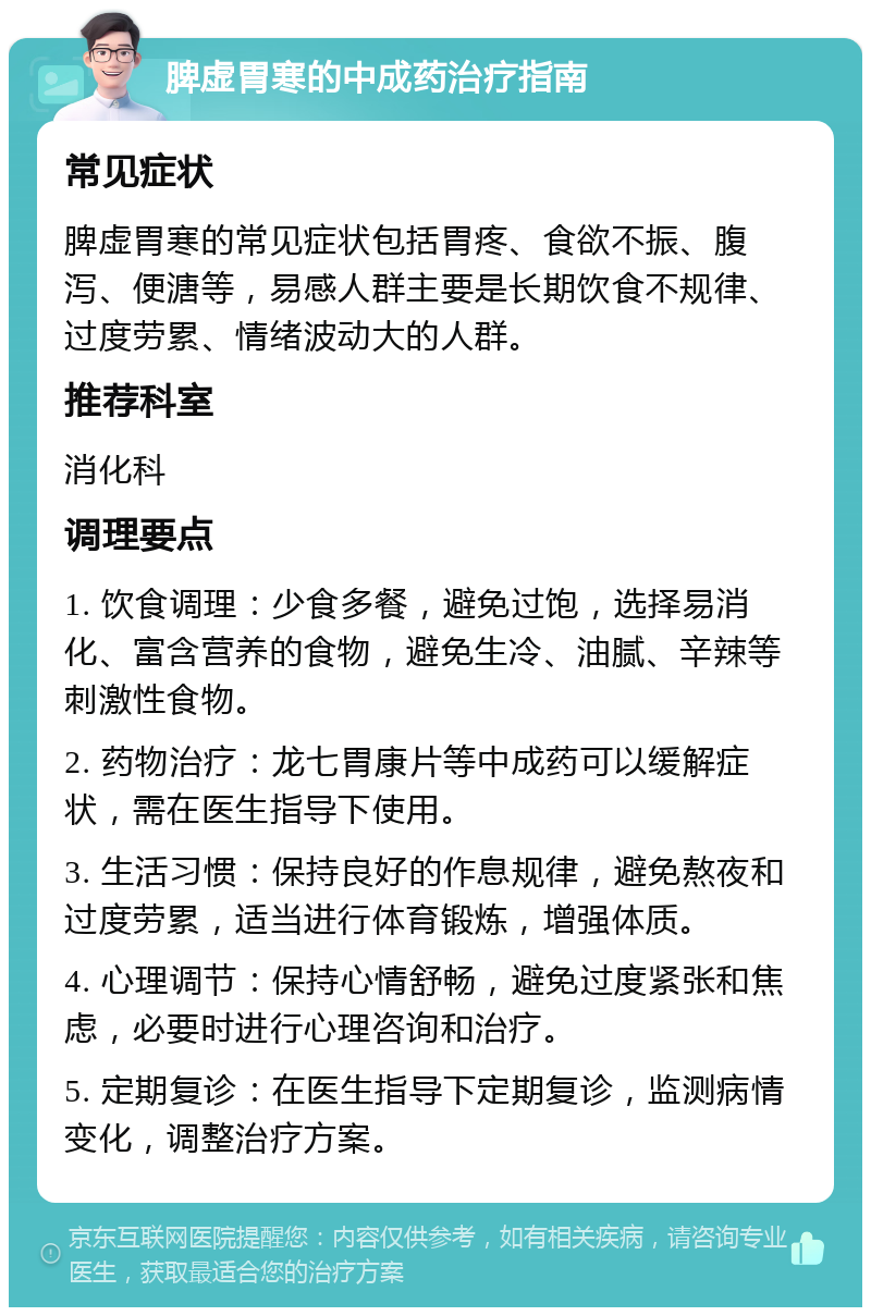 脾虚胃寒的中成药治疗指南 常见症状 脾虚胃寒的常见症状包括胃疼、食欲不振、腹泻、便溏等，易感人群主要是长期饮食不规律、过度劳累、情绪波动大的人群。 推荐科室 消化科 调理要点 1. 饮食调理：少食多餐，避免过饱，选择易消化、富含营养的食物，避免生冷、油腻、辛辣等刺激性食物。 2. 药物治疗：龙七胃康片等中成药可以缓解症状，需在医生指导下使用。 3. 生活习惯：保持良好的作息规律，避免熬夜和过度劳累，适当进行体育锻炼，增强体质。 4. 心理调节：保持心情舒畅，避免过度紧张和焦虑，必要时进行心理咨询和治疗。 5. 定期复诊：在医生指导下定期复诊，监测病情变化，调整治疗方案。