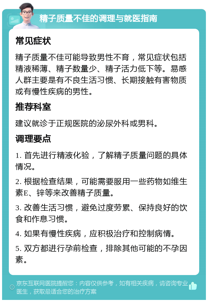 精子质量不佳的调理与就医指南 常见症状 精子质量不佳可能导致男性不育，常见症状包括精液稀薄、精子数量少、精子活力低下等。易感人群主要是有不良生活习惯、长期接触有害物质或有慢性疾病的男性。 推荐科室 建议就诊于正规医院的泌尿外科或男科。 调理要点 1. 首先进行精液化验，了解精子质量问题的具体情况。 2. 根据检查结果，可能需要服用一些药物如维生素E、锌等来改善精子质量。 3. 改善生活习惯，避免过度劳累、保持良好的饮食和作息习惯。 4. 如果有慢性疾病，应积极治疗和控制病情。 5. 双方都进行孕前检查，排除其他可能的不孕因素。