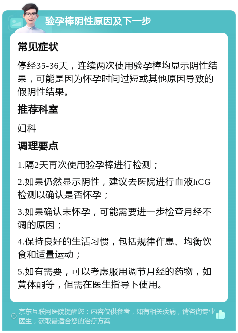 验孕棒阴性原因及下一步 常见症状 停经35-36天，连续两次使用验孕棒均显示阴性结果，可能是因为怀孕时间过短或其他原因导致的假阴性结果。 推荐科室 妇科 调理要点 1.隔2天再次使用验孕棒进行检测； 2.如果仍然显示阴性，建议去医院进行血液hCG检测以确认是否怀孕； 3.如果确认未怀孕，可能需要进一步检查月经不调的原因； 4.保持良好的生活习惯，包括规律作息、均衡饮食和适量运动； 5.如有需要，可以考虑服用调节月经的药物，如黄体酮等，但需在医生指导下使用。