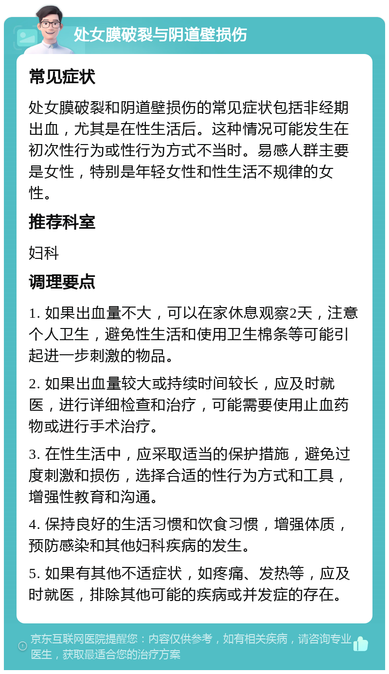 处女膜破裂与阴道壁损伤 常见症状 处女膜破裂和阴道壁损伤的常见症状包括非经期出血，尤其是在性生活后。这种情况可能发生在初次性行为或性行为方式不当时。易感人群主要是女性，特别是年轻女性和性生活不规律的女性。 推荐科室 妇科 调理要点 1. 如果出血量不大，可以在家休息观察2天，注意个人卫生，避免性生活和使用卫生棉条等可能引起进一步刺激的物品。 2. 如果出血量较大或持续时间较长，应及时就医，进行详细检查和治疗，可能需要使用止血药物或进行手术治疗。 3. 在性生活中，应采取适当的保护措施，避免过度刺激和损伤，选择合适的性行为方式和工具，增强性教育和沟通。 4. 保持良好的生活习惯和饮食习惯，增强体质，预防感染和其他妇科疾病的发生。 5. 如果有其他不适症状，如疼痛、发热等，应及时就医，排除其他可能的疾病或并发症的存在。