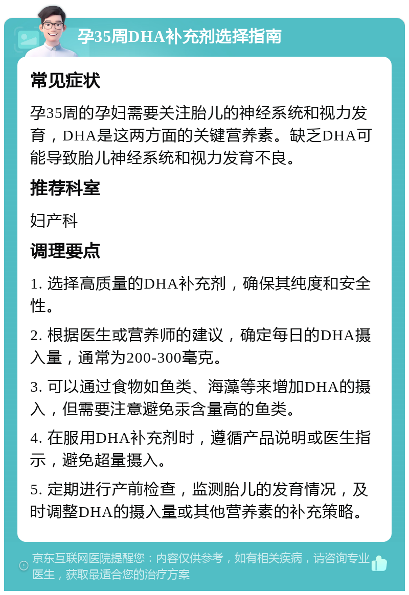 孕35周DHA补充剂选择指南 常见症状 孕35周的孕妇需要关注胎儿的神经系统和视力发育，DHA是这两方面的关键营养素。缺乏DHA可能导致胎儿神经系统和视力发育不良。 推荐科室 妇产科 调理要点 1. 选择高质量的DHA补充剂，确保其纯度和安全性。 2. 根据医生或营养师的建议，确定每日的DHA摄入量，通常为200-300毫克。 3. 可以通过食物如鱼类、海藻等来增加DHA的摄入，但需要注意避免汞含量高的鱼类。 4. 在服用DHA补充剂时，遵循产品说明或医生指示，避免超量摄入。 5. 定期进行产前检查，监测胎儿的发育情况，及时调整DHA的摄入量或其他营养素的补充策略。