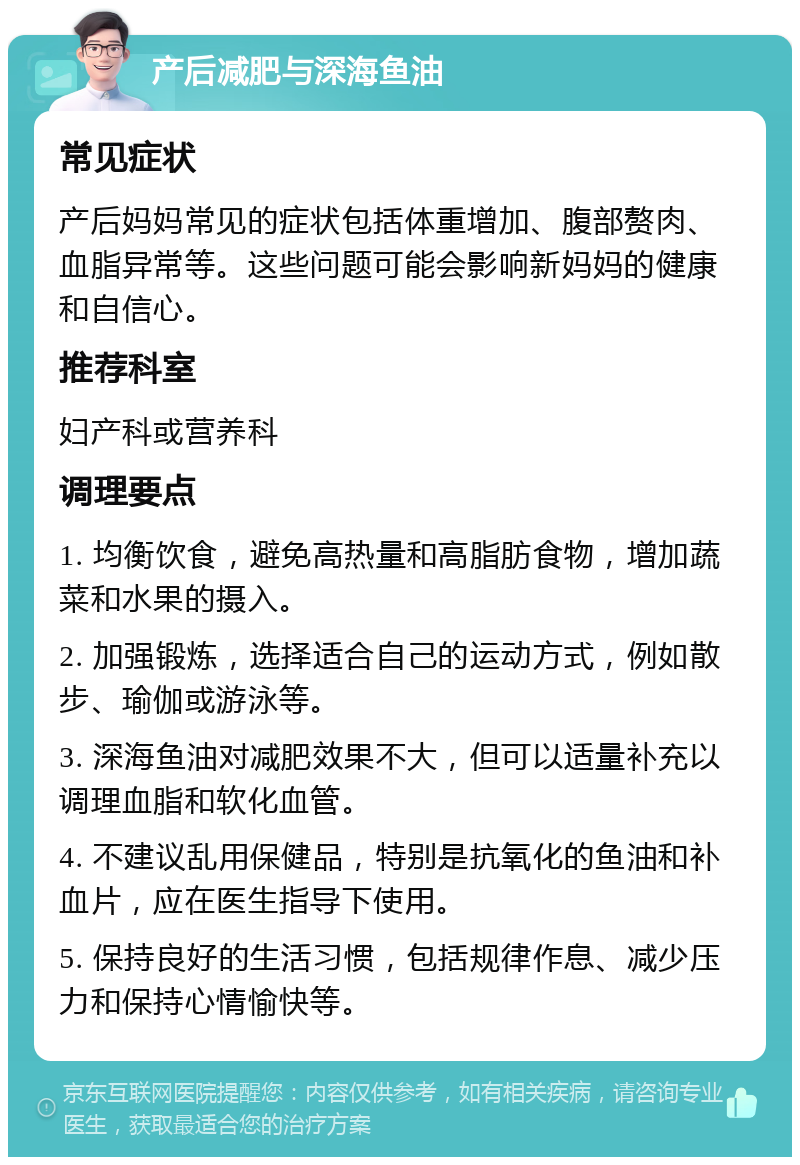 产后减肥与深海鱼油 常见症状 产后妈妈常见的症状包括体重增加、腹部赘肉、血脂异常等。这些问题可能会影响新妈妈的健康和自信心。 推荐科室 妇产科或营养科 调理要点 1. 均衡饮食，避免高热量和高脂肪食物，增加蔬菜和水果的摄入。 2. 加强锻炼，选择适合自己的运动方式，例如散步、瑜伽或游泳等。 3. 深海鱼油对减肥效果不大，但可以适量补充以调理血脂和软化血管。 4. 不建议乱用保健品，特别是抗氧化的鱼油和补血片，应在医生指导下使用。 5. 保持良好的生活习惯，包括规律作息、减少压力和保持心情愉快等。