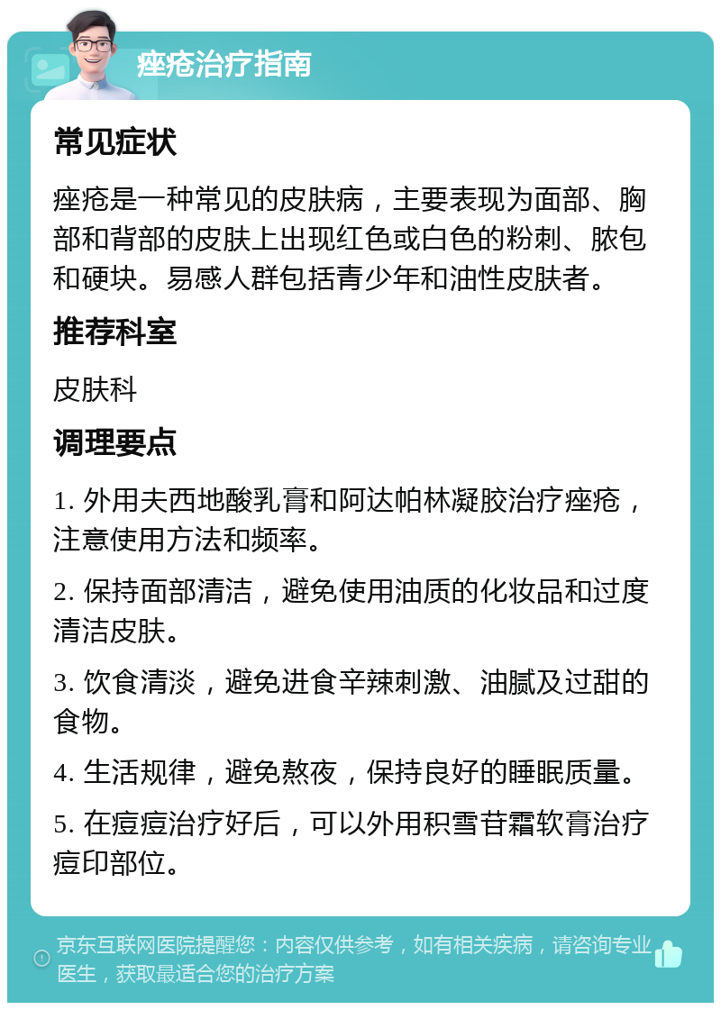 痤疮治疗指南 常见症状 痤疮是一种常见的皮肤病，主要表现为面部、胸部和背部的皮肤上出现红色或白色的粉刺、脓包和硬块。易感人群包括青少年和油性皮肤者。 推荐科室 皮肤科 调理要点 1. 外用夫西地酸乳膏和阿达帕林凝胶治疗痤疮，注意使用方法和频率。 2. 保持面部清洁，避免使用油质的化妆品和过度清洁皮肤。 3. 饮食清淡，避免进食辛辣刺激、油腻及过甜的食物。 4. 生活规律，避免熬夜，保持良好的睡眠质量。 5. 在痘痘治疗好后，可以外用积雪苷霜软膏治疗痘印部位。