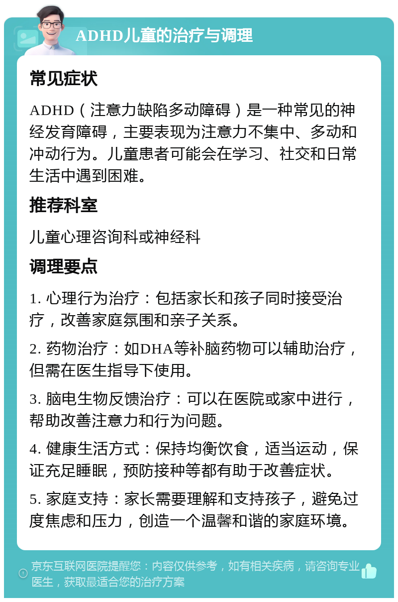 ADHD儿童的治疗与调理 常见症状 ADHD（注意力缺陷多动障碍）是一种常见的神经发育障碍，主要表现为注意力不集中、多动和冲动行为。儿童患者可能会在学习、社交和日常生活中遇到困难。 推荐科室 儿童心理咨询科或神经科 调理要点 1. 心理行为治疗：包括家长和孩子同时接受治疗，改善家庭氛围和亲子关系。 2. 药物治疗：如DHA等补脑药物可以辅助治疗，但需在医生指导下使用。 3. 脑电生物反馈治疗：可以在医院或家中进行，帮助改善注意力和行为问题。 4. 健康生活方式：保持均衡饮食，适当运动，保证充足睡眠，预防接种等都有助于改善症状。 5. 家庭支持：家长需要理解和支持孩子，避免过度焦虑和压力，创造一个温馨和谐的家庭环境。