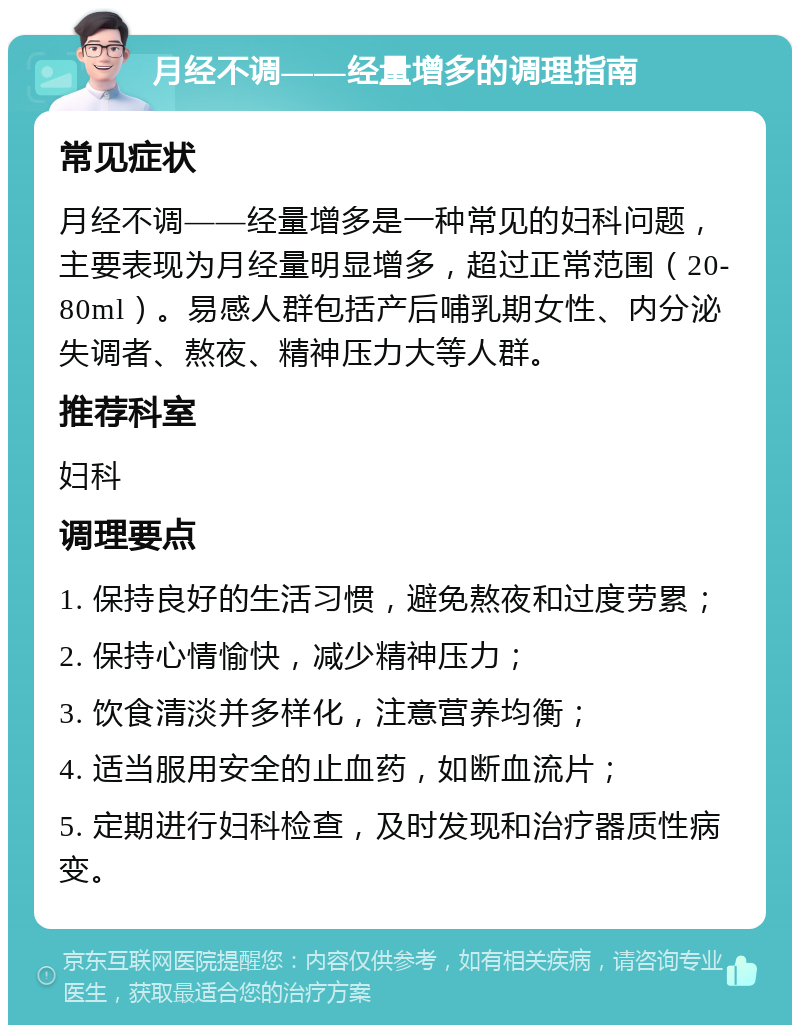 月经不调——经量增多的调理指南 常见症状 月经不调——经量增多是一种常见的妇科问题，主要表现为月经量明显增多，超过正常范围（20-80ml）。易感人群包括产后哺乳期女性、内分泌失调者、熬夜、精神压力大等人群。 推荐科室 妇科 调理要点 1. 保持良好的生活习惯，避免熬夜和过度劳累； 2. 保持心情愉快，减少精神压力； 3. 饮食清淡并多样化，注意营养均衡； 4. 适当服用安全的止血药，如断血流片； 5. 定期进行妇科检查，及时发现和治疗器质性病变。