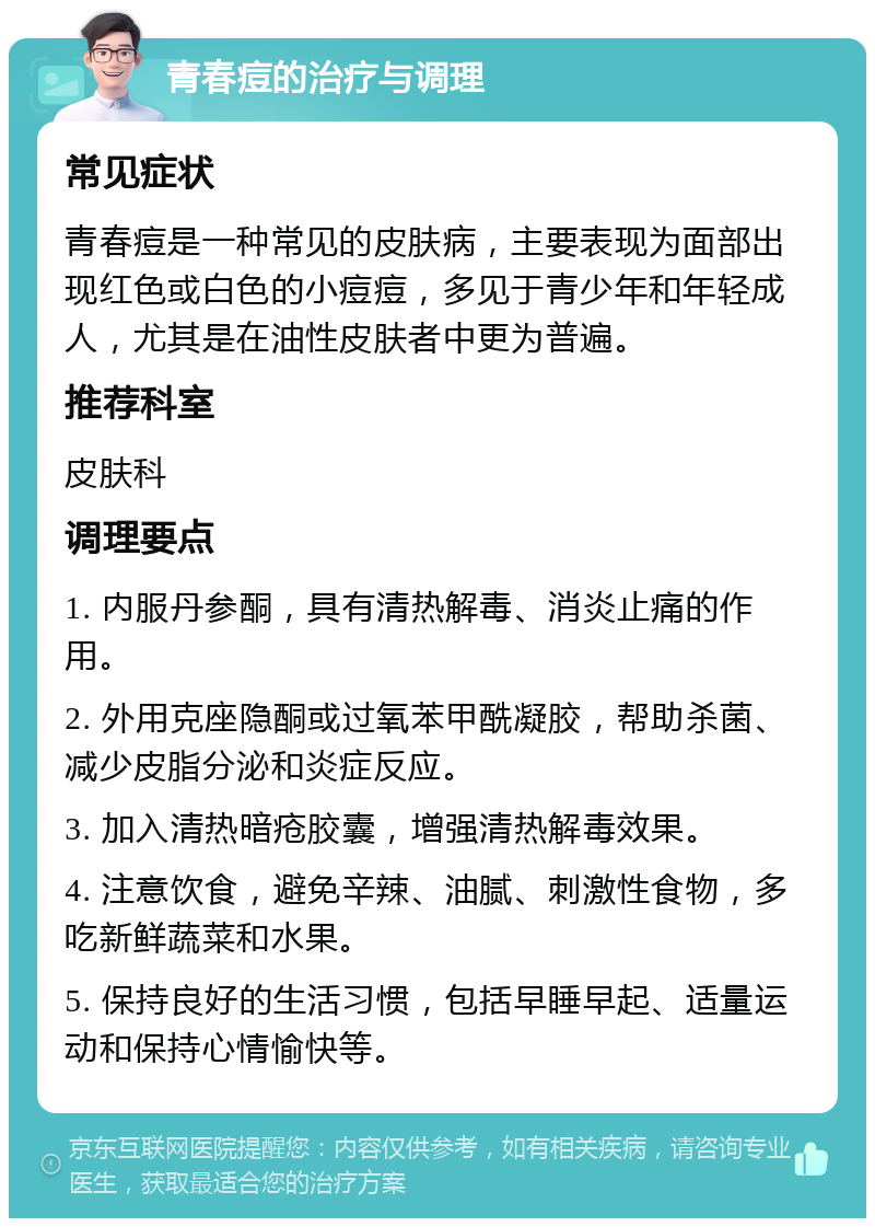 青春痘的治疗与调理 常见症状 青春痘是一种常见的皮肤病，主要表现为面部出现红色或白色的小痘痘，多见于青少年和年轻成人，尤其是在油性皮肤者中更为普遍。 推荐科室 皮肤科 调理要点 1. 内服丹参酮，具有清热解毒、消炎止痛的作用。 2. 外用克座隐酮或过氧苯甲酰凝胶，帮助杀菌、减少皮脂分泌和炎症反应。 3. 加入清热暗疮胶囊，增强清热解毒效果。 4. 注意饮食，避免辛辣、油腻、刺激性食物，多吃新鲜蔬菜和水果。 5. 保持良好的生活习惯，包括早睡早起、适量运动和保持心情愉快等。