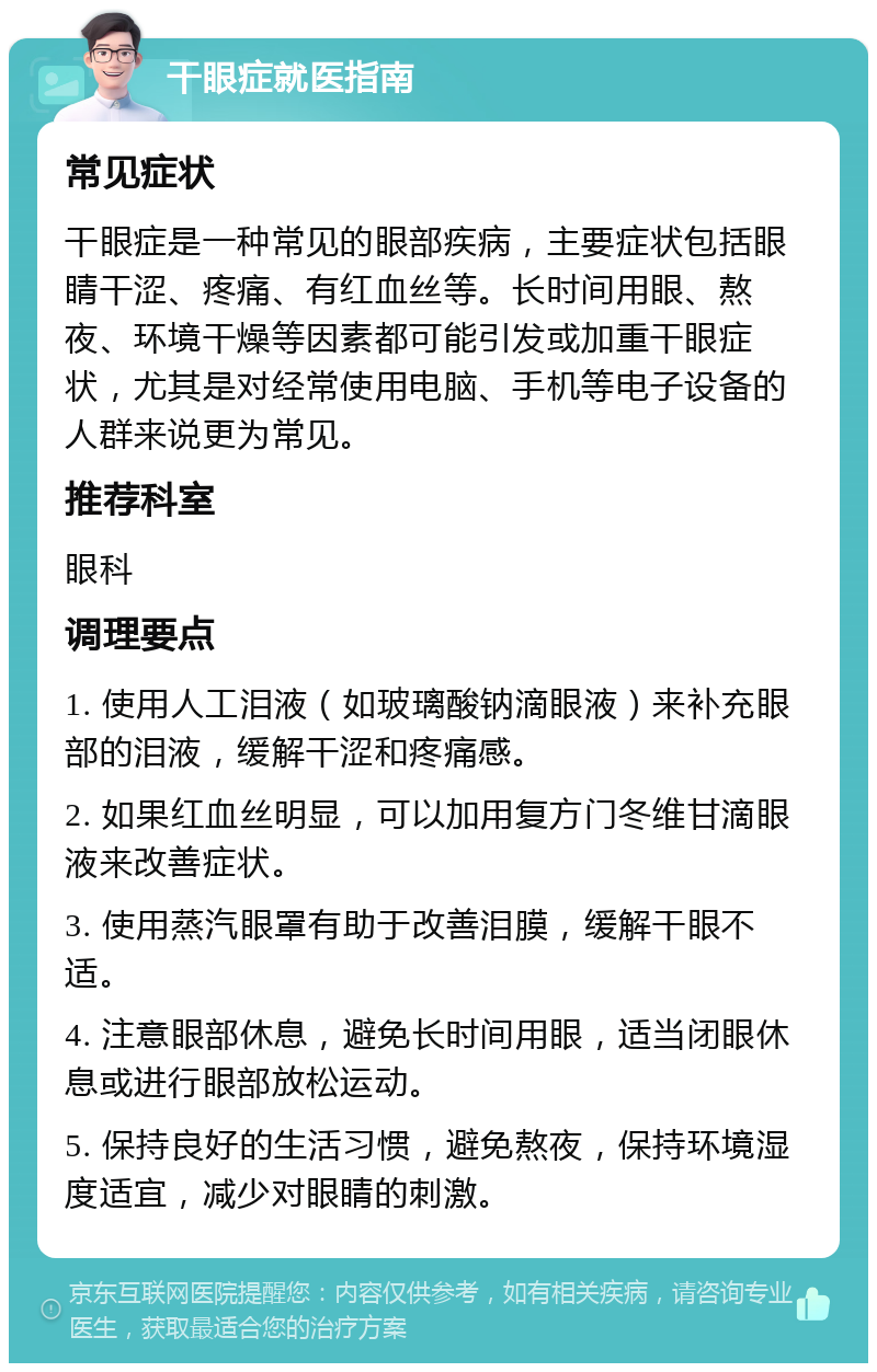 干眼症就医指南 常见症状 干眼症是一种常见的眼部疾病，主要症状包括眼睛干涩、疼痛、有红血丝等。长时间用眼、熬夜、环境干燥等因素都可能引发或加重干眼症状，尤其是对经常使用电脑、手机等电子设备的人群来说更为常见。 推荐科室 眼科 调理要点 1. 使用人工泪液（如玻璃酸钠滴眼液）来补充眼部的泪液，缓解干涩和疼痛感。 2. 如果红血丝明显，可以加用复方门冬维甘滴眼液来改善症状。 3. 使用蒸汽眼罩有助于改善泪膜，缓解干眼不适。 4. 注意眼部休息，避免长时间用眼，适当闭眼休息或进行眼部放松运动。 5. 保持良好的生活习惯，避免熬夜，保持环境湿度适宜，减少对眼睛的刺激。