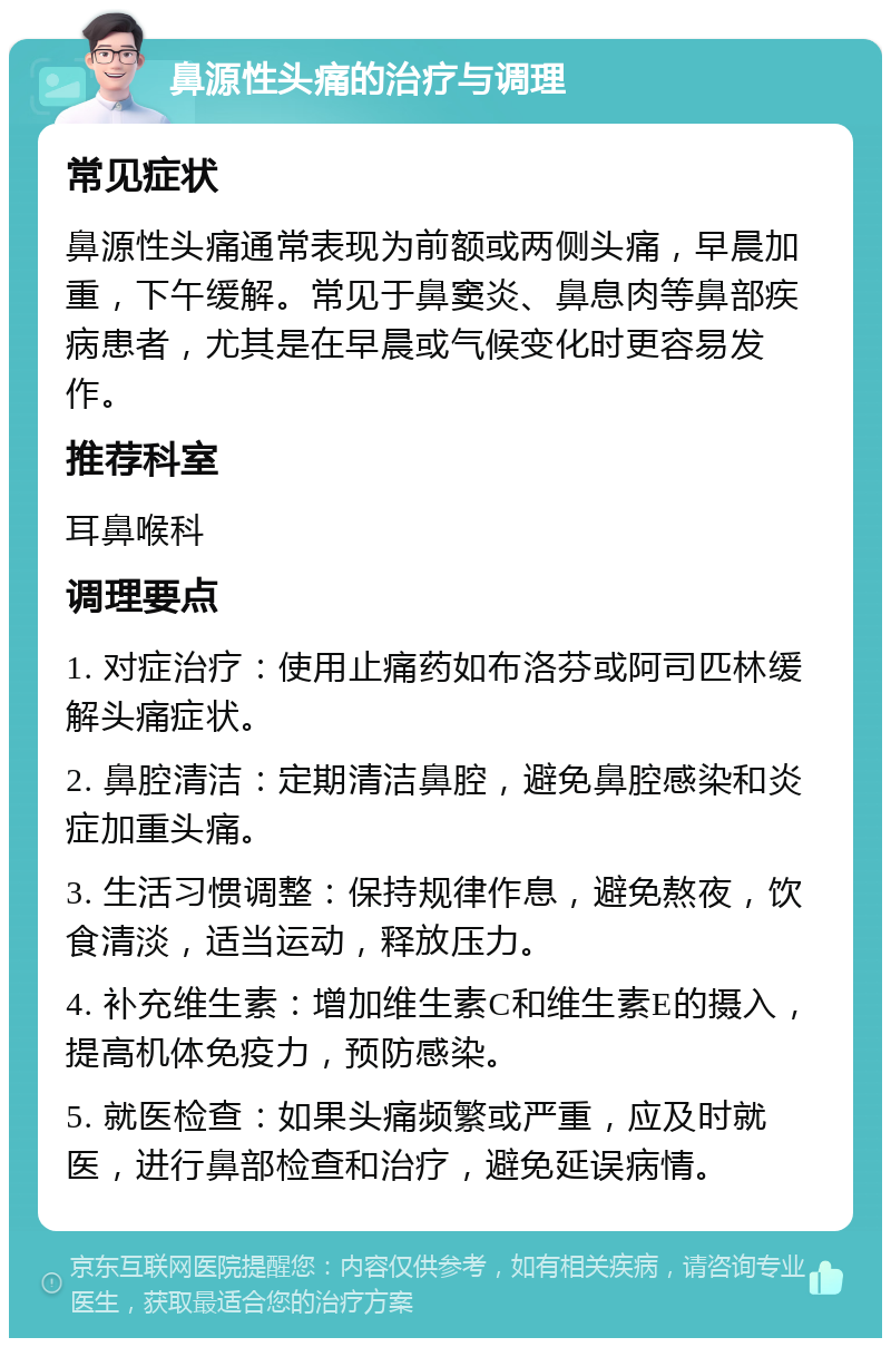 鼻源性头痛的治疗与调理 常见症状 鼻源性头痛通常表现为前额或两侧头痛，早晨加重，下午缓解。常见于鼻窦炎、鼻息肉等鼻部疾病患者，尤其是在早晨或气候变化时更容易发作。 推荐科室 耳鼻喉科 调理要点 1. 对症治疗：使用止痛药如布洛芬或阿司匹林缓解头痛症状。 2. 鼻腔清洁：定期清洁鼻腔，避免鼻腔感染和炎症加重头痛。 3. 生活习惯调整：保持规律作息，避免熬夜，饮食清淡，适当运动，释放压力。 4. 补充维生素：增加维生素C和维生素E的摄入，提高机体免疫力，预防感染。 5. 就医检查：如果头痛频繁或严重，应及时就医，进行鼻部检查和治疗，避免延误病情。