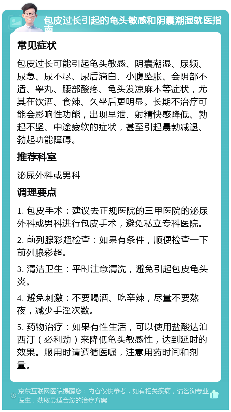 包皮过长引起的龟头敏感和阴囊潮湿就医指南 常见症状 包皮过长可能引起龟头敏感、阴囊潮湿、尿频、尿急、尿不尽、尿后滴白、小腹坠胀、会阴部不适、睾丸、腰部酸疼、龟头发凉麻木等症状，尤其在饮酒、食辣、久坐后更明显。长期不治疗可能会影响性功能，出现早泄、射精快感降低、勃起不坚、中途疲软的症状，甚至引起晨勃减退、勃起功能障碍。 推荐科室 泌尿外科或男科 调理要点 1. 包皮手术：建议去正规医院的三甲医院的泌尿外科或男科进行包皮手术，避免私立专科医院。 2. 前列腺彩超检查：如果有条件，顺便检查一下前列腺彩超。 3. 清洁卫生：平时注意清洗，避免引起包皮龟头炎。 4. 避免刺激：不要喝酒、吃辛辣，尽量不要熬夜，减少手淫次数。 5. 药物治疗：如果有性生活，可以使用盐酸达泊西汀（必利劲）来降低龟头敏感性，达到延时的效果。服用时请遵循医嘱，注意用药时间和剂量。