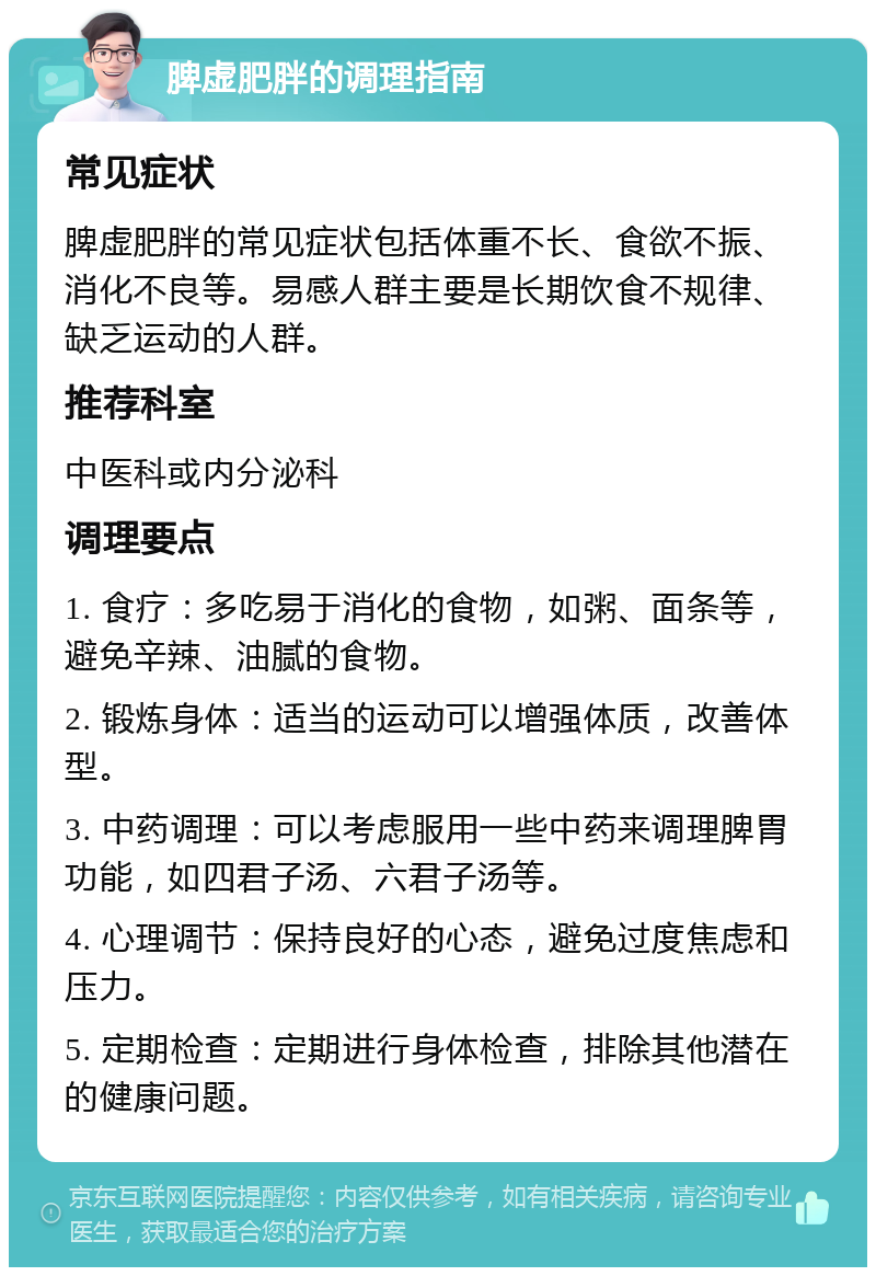 脾虚肥胖的调理指南 常见症状 脾虚肥胖的常见症状包括体重不长、食欲不振、消化不良等。易感人群主要是长期饮食不规律、缺乏运动的人群。 推荐科室 中医科或内分泌科 调理要点 1. 食疗：多吃易于消化的食物，如粥、面条等，避免辛辣、油腻的食物。 2. 锻炼身体：适当的运动可以增强体质，改善体型。 3. 中药调理：可以考虑服用一些中药来调理脾胃功能，如四君子汤、六君子汤等。 4. 心理调节：保持良好的心态，避免过度焦虑和压力。 5. 定期检查：定期进行身体检查，排除其他潜在的健康问题。