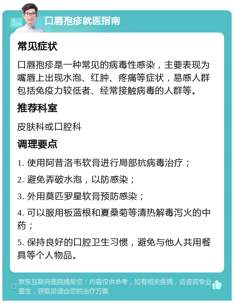 口唇孢疹就医指南 常见症状 口唇孢疹是一种常见的病毒性感染，主要表现为嘴唇上出现水泡、红肿、疼痛等症状，易感人群包括免疫力较低者、经常接触病毒的人群等。 推荐科室 皮肤科或口腔科 调理要点 1. 使用阿昔洛韦软膏进行局部抗病毒治疗； 2. 避免弄破水泡，以防感染； 3. 外用莫匹罗星软膏预防感染； 4. 可以服用板蓝根和夏桑菊等清热解毒泻火的中药； 5. 保持良好的口腔卫生习惯，避免与他人共用餐具等个人物品。