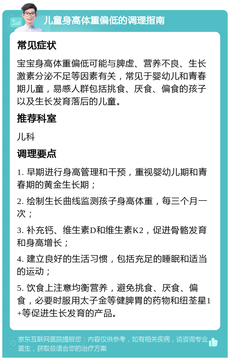 儿童身高体重偏低的调理指南 常见症状 宝宝身高体重偏低可能与脾虚、营养不良、生长激素分泌不足等因素有关，常见于婴幼儿和青春期儿童，易感人群包括挑食、厌食、偏食的孩子以及生长发育落后的儿童。 推荐科室 儿科 调理要点 1. 早期进行身高管理和干预，重视婴幼儿期和青春期的黄金生长期； 2. 绘制生长曲线监测孩子身高体重，每三个月一次； 3. 补充钙、维生素D和维生素K2，促进骨骼发育和身高增长； 4. 建立良好的生活习惯，包括充足的睡眠和适当的运动； 5. 饮食上注意均衡营养，避免挑食、厌食、偏食，必要时服用太子金等健脾胃的药物和纽荃星1+等促进生长发育的产品。