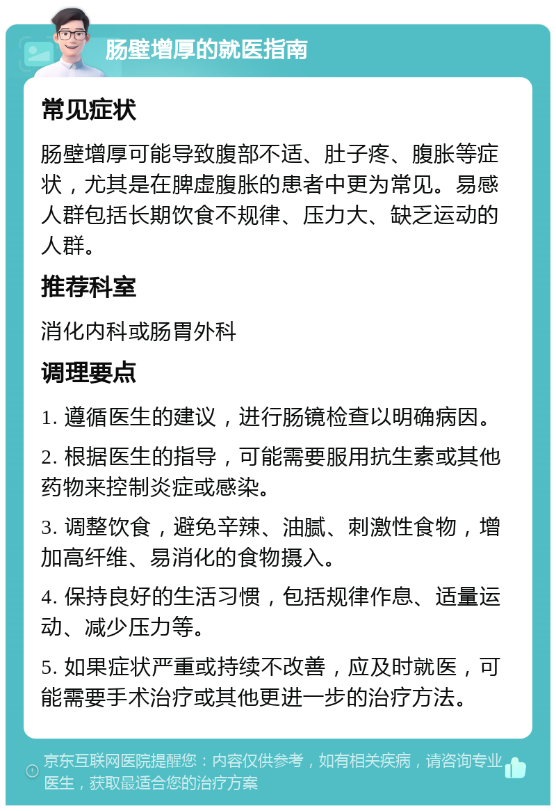 肠壁增厚的就医指南 常见症状 肠壁增厚可能导致腹部不适、肚子疼、腹胀等症状，尤其是在脾虚腹胀的患者中更为常见。易感人群包括长期饮食不规律、压力大、缺乏运动的人群。 推荐科室 消化内科或肠胃外科 调理要点 1. 遵循医生的建议，进行肠镜检查以明确病因。 2. 根据医生的指导，可能需要服用抗生素或其他药物来控制炎症或感染。 3. 调整饮食，避免辛辣、油腻、刺激性食物，增加高纤维、易消化的食物摄入。 4. 保持良好的生活习惯，包括规律作息、适量运动、减少压力等。 5. 如果症状严重或持续不改善，应及时就医，可能需要手术治疗或其他更进一步的治疗方法。