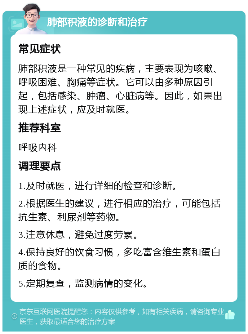 肺部积液的诊断和治疗 常见症状 肺部积液是一种常见的疾病，主要表现为咳嗽、呼吸困难、胸痛等症状。它可以由多种原因引起，包括感染、肿瘤、心脏病等。因此，如果出现上述症状，应及时就医。 推荐科室 呼吸内科 调理要点 1.及时就医，进行详细的检查和诊断。 2.根据医生的建议，进行相应的治疗，可能包括抗生素、利尿剂等药物。 3.注意休息，避免过度劳累。 4.保持良好的饮食习惯，多吃富含维生素和蛋白质的食物。 5.定期复查，监测病情的变化。