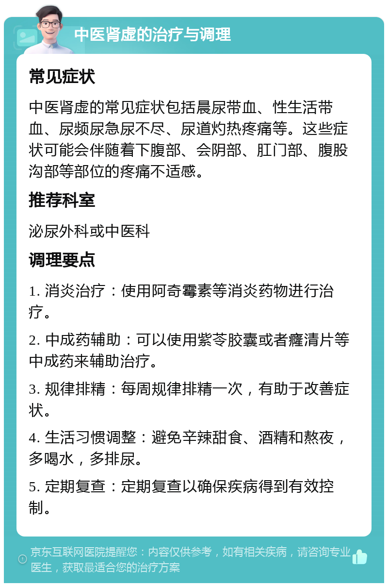 中医肾虚的治疗与调理 常见症状 中医肾虚的常见症状包括晨尿带血、性生活带血、尿频尿急尿不尽、尿道灼热疼痛等。这些症状可能会伴随着下腹部、会阴部、肛门部、腹股沟部等部位的疼痛不适感。 推荐科室 泌尿外科或中医科 调理要点 1. 消炎治疗：使用阿奇霉素等消炎药物进行治疗。 2. 中成药辅助：可以使用紫苓胶囊或者癃清片等中成药来辅助治疗。 3. 规律排精：每周规律排精一次，有助于改善症状。 4. 生活习惯调整：避免辛辣甜食、酒精和熬夜，多喝水，多排尿。 5. 定期复查：定期复查以确保疾病得到有效控制。