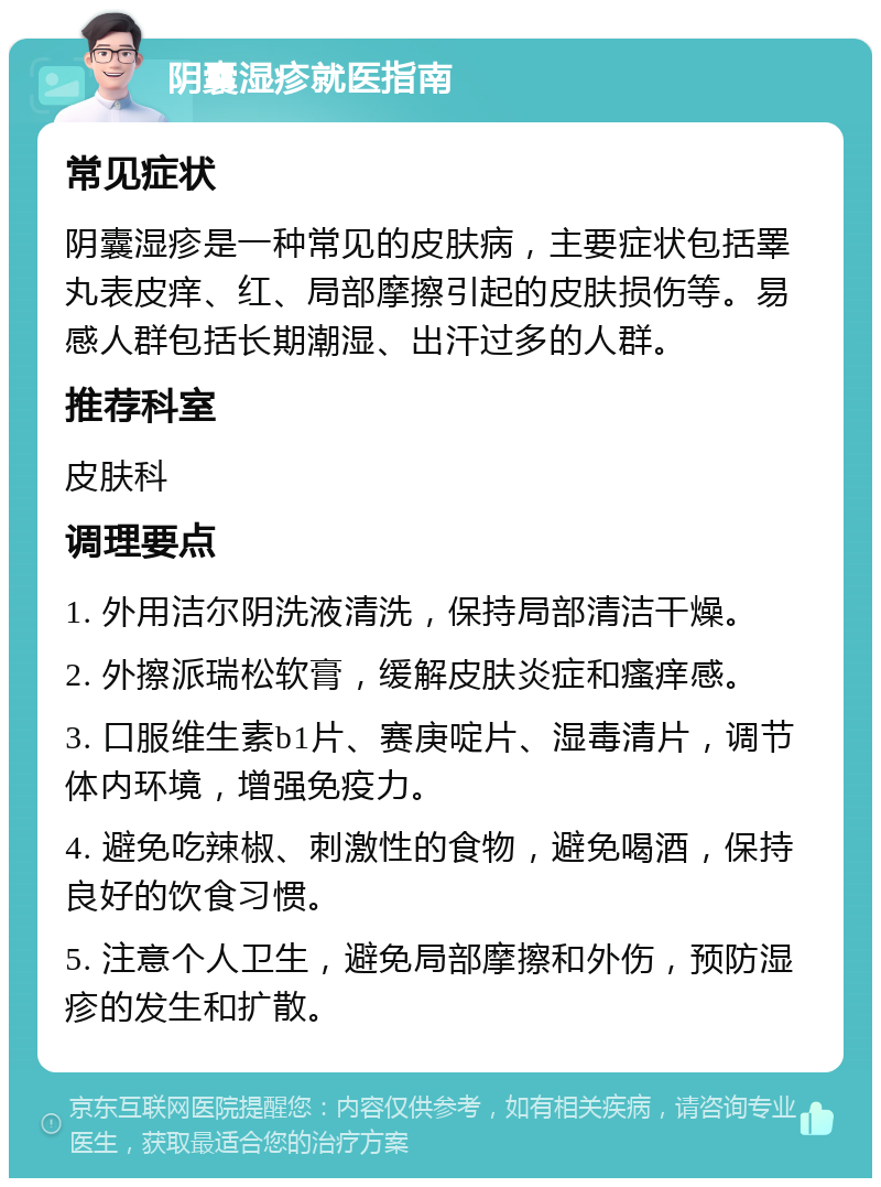 阴囊湿疹就医指南 常见症状 阴囊湿疹是一种常见的皮肤病，主要症状包括睪丸表皮痒、红、局部摩擦引起的皮肤损伤等。易感人群包括长期潮湿、出汗过多的人群。 推荐科室 皮肤科 调理要点 1. 外用洁尔阴洗液清洗，保持局部清洁干燥。 2. 外擦派瑞松软膏，缓解皮肤炎症和瘙痒感。 3. 口服维生素b1片、赛庚啶片、湿毒清片，调节体内环境，增强免疫力。 4. 避免吃辣椒、刺激性的食物，避免喝酒，保持良好的饮食习惯。 5. 注意个人卫生，避免局部摩擦和外伤，预防湿疹的发生和扩散。