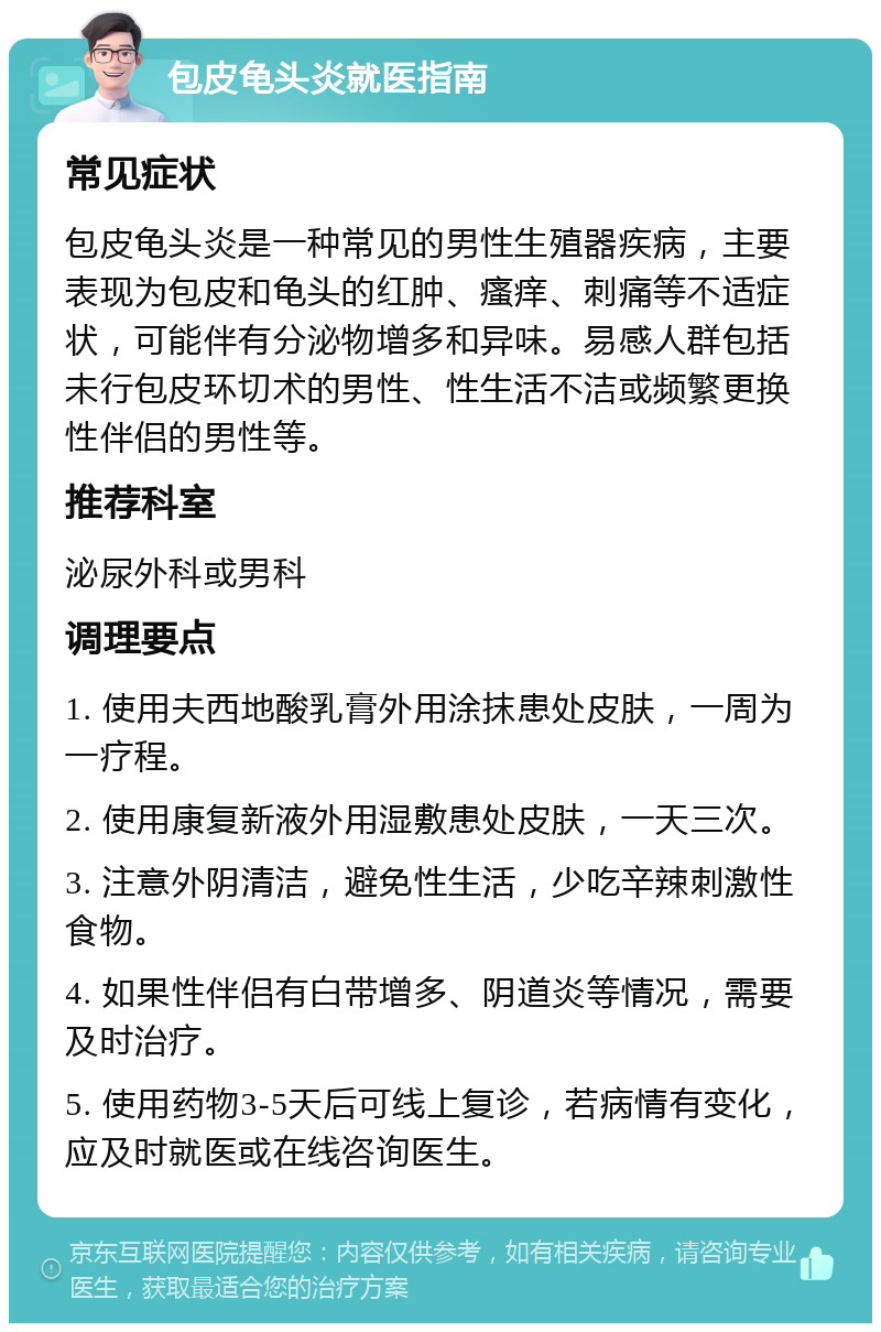 包皮龟头炎就医指南 常见症状 包皮龟头炎是一种常见的男性生殖器疾病，主要表现为包皮和龟头的红肿、瘙痒、刺痛等不适症状，可能伴有分泌物增多和异味。易感人群包括未行包皮环切术的男性、性生活不洁或频繁更换性伴侣的男性等。 推荐科室 泌尿外科或男科 调理要点 1. 使用夫西地酸乳膏外用涂抹患处皮肤，一周为一疗程。 2. 使用康复新液外用湿敷患处皮肤，一天三次。 3. 注意外阴清洁，避免性生活，少吃辛辣刺激性食物。 4. 如果性伴侣有白带增多、阴道炎等情况，需要及时治疗。 5. 使用药物3-5天后可线上复诊，若病情有变化，应及时就医或在线咨询医生。