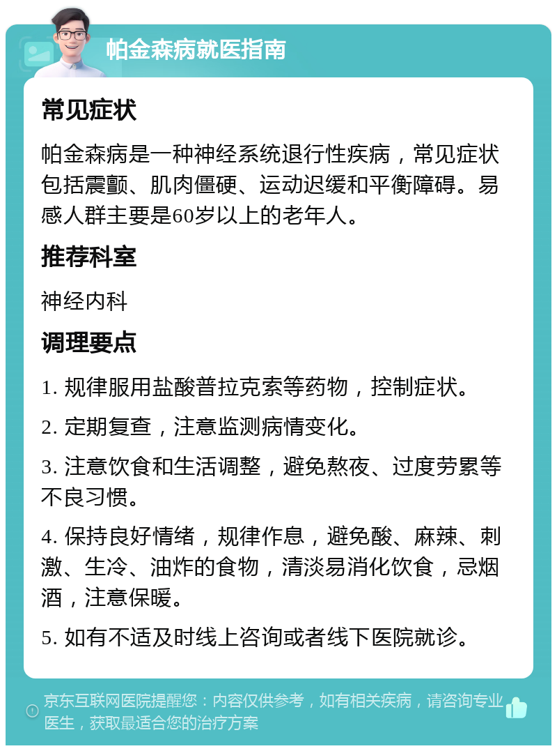 帕金森病就医指南 常见症状 帕金森病是一种神经系统退行性疾病，常见症状包括震颤、肌肉僵硬、运动迟缓和平衡障碍。易感人群主要是60岁以上的老年人。 推荐科室 神经内科 调理要点 1. 规律服用盐酸普拉克索等药物，控制症状。 2. 定期复查，注意监测病情变化。 3. 注意饮食和生活调整，避免熬夜、过度劳累等不良习惯。 4. 保持良好情绪，规律作息，避免酸、麻辣、刺激、生冷、油炸的食物，清淡易消化饮食，忌烟酒，注意保暖。 5. 如有不适及时线上咨询或者线下医院就诊。