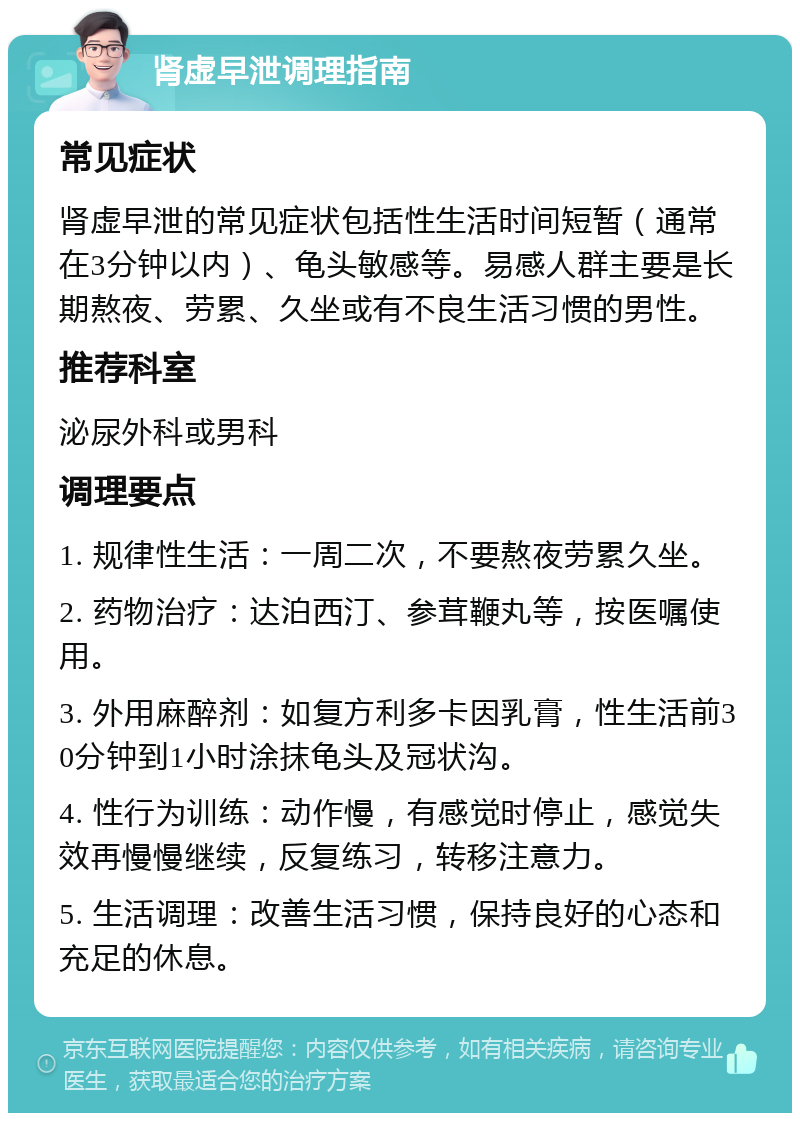 肾虚早泄调理指南 常见症状 肾虚早泄的常见症状包括性生活时间短暂（通常在3分钟以内）、龟头敏感等。易感人群主要是长期熬夜、劳累、久坐或有不良生活习惯的男性。 推荐科室 泌尿外科或男科 调理要点 1. 规律性生活：一周二次，不要熬夜劳累久坐。 2. 药物治疗：达泊西汀、参茸鞭丸等，按医嘱使用。 3. 外用麻醉剂：如复方利多卡因乳膏，性生活前30分钟到1小时涂抹龟头及冠状沟。 4. 性行为训练：动作慢，有感觉时停止，感觉失效再慢慢继续，反复练习，转移注意力。 5. 生活调理：改善生活习惯，保持良好的心态和充足的休息。