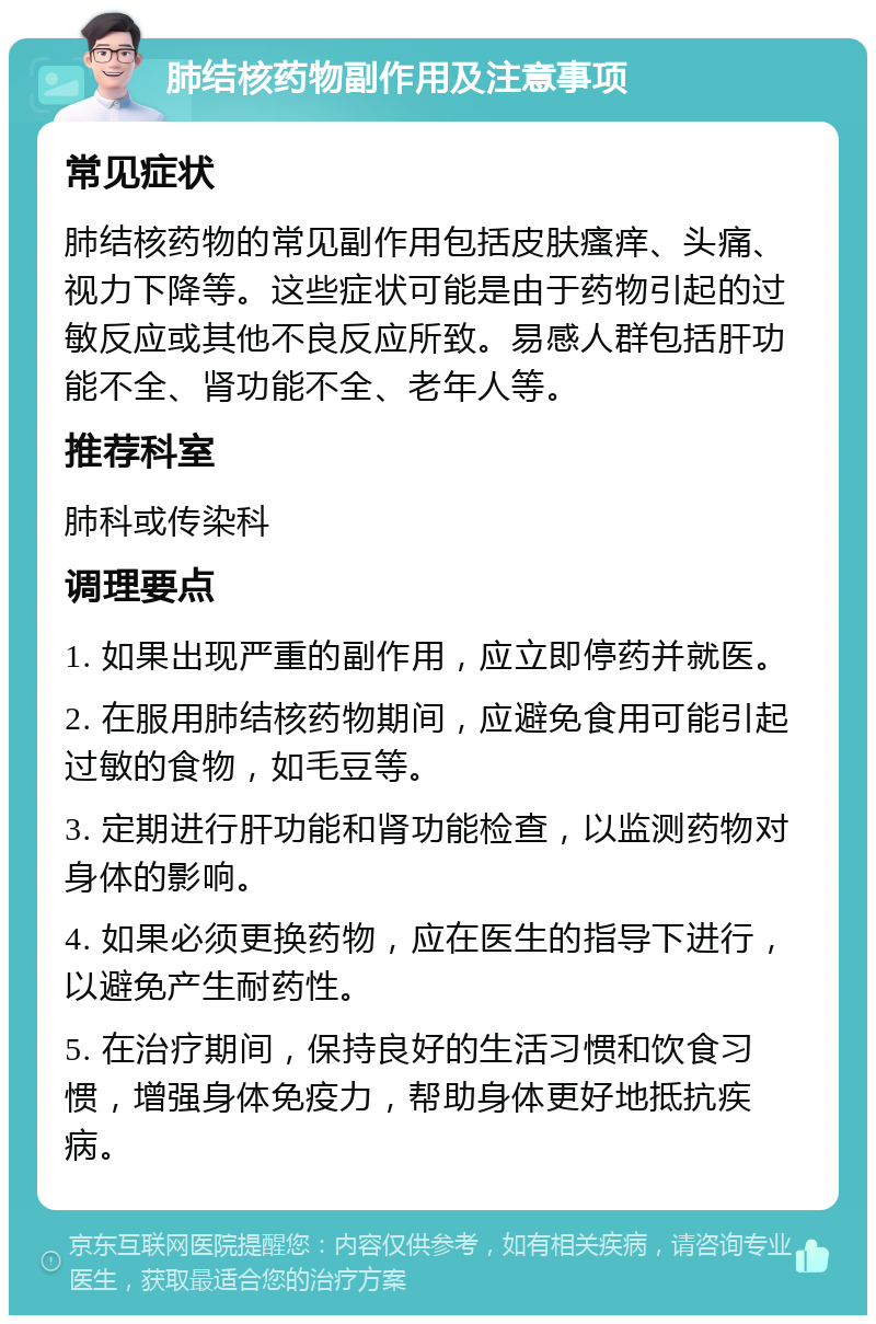 肺结核药物副作用及注意事项 常见症状 肺结核药物的常见副作用包括皮肤瘙痒、头痛、视力下降等。这些症状可能是由于药物引起的过敏反应或其他不良反应所致。易感人群包括肝功能不全、肾功能不全、老年人等。 推荐科室 肺科或传染科 调理要点 1. 如果出现严重的副作用，应立即停药并就医。 2. 在服用肺结核药物期间，应避免食用可能引起过敏的食物，如毛豆等。 3. 定期进行肝功能和肾功能检查，以监测药物对身体的影响。 4. 如果必须更换药物，应在医生的指导下进行，以避免产生耐药性。 5. 在治疗期间，保持良好的生活习惯和饮食习惯，增强身体免疫力，帮助身体更好地抵抗疾病。