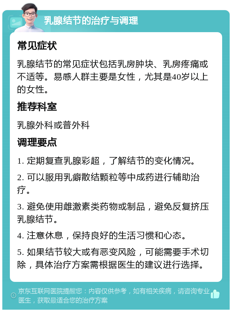 乳腺结节的治疗与调理 常见症状 乳腺结节的常见症状包括乳房肿块、乳房疼痛或不适等。易感人群主要是女性，尤其是40岁以上的女性。 推荐科室 乳腺外科或普外科 调理要点 1. 定期复查乳腺彩超，了解结节的变化情况。 2. 可以服用乳癖散结颗粒等中成药进行辅助治疗。 3. 避免使用雌激素类药物或制品，避免反复挤压乳腺结节。 4. 注意休息，保持良好的生活习惯和心态。 5. 如果结节较大或有恶变风险，可能需要手术切除，具体治疗方案需根据医生的建议进行选择。